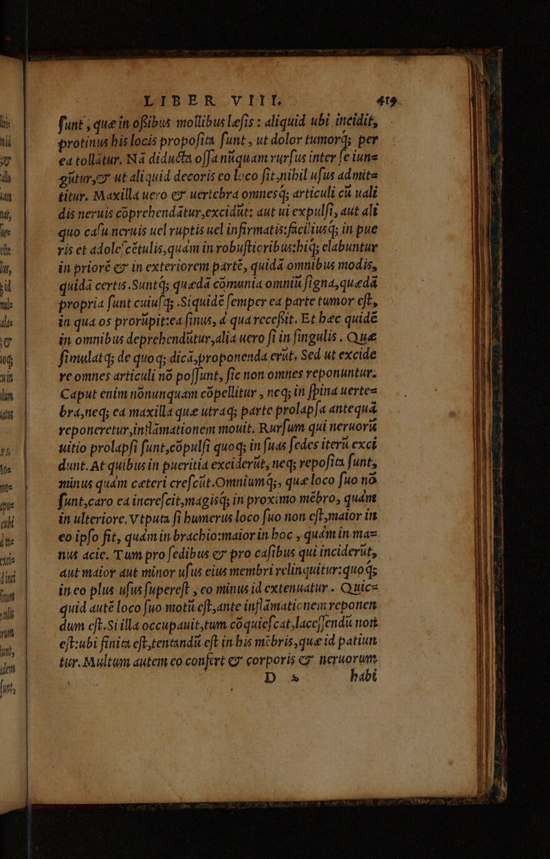 —————————————— funt que in offibus mollibus Lefis : aliquid ubi. itreidit, protinus bis locis propofita funt , ut dolor tumord; per ea tollatur. Nà diducta offa nquamvur[us inter fe iuns güturycy ut aliquid decoris co loco fit,nibil ufus admite titur. Maxilla uero ez uertebra omnes; articuli ck uali dis neruis cóprebendatur,excidut: aut ui expulfi, aut ali quo cafu.ncruis uel ruptis uel infirmatis:füciliusqs in pue ris et adole/cétulis,quém in robuftioribussbiq; elabuntur in prioré cz in exteriorem part, quida omnibus modis, quida certis .Suntd; quada cómunia ommi&amp; figna, quedá propria funt cuiu[qs .Siquidé femper ea parte tumor eft, in omnibus deprehenditur alia uero fi in fingulis . Que fimulatq; de quo q; dicá;proponenda erut. Sed ut excide re omnes articuli no po[Junt, fic non omnes reponuntur. Caput enim nonunquam copellitur , neq; in fpina uertez bra,ned; e4 maxilla que utraq; parte prolap[a antequa. yeponeretur,inflamationem mouit. Rur[um qui nerworit dunt. At quibus in pueritia exciderüt, neq; vepofita funt; minus quám ceteri crefciit.omniumq;, que loco [uo nà funt,caro ca increfeitmagisq; in proximo mebro; quát in ulteriore. v tputa fi bumerus loco fuo non cfL,malor int co ipfo fit, qu&amp;mi bracbio:maior in boc , quém in maz nus acic. Tum pro fedibus c» pro cafibus qui inciderat, aut maior aut minor ufus eius membri vclinquitur:quoqs inco plus ufus fupereft , co minus id extenuatur . Quice quid auté loco fuo moti cfl, ante inflamaticnem veponen dum eft.Si illaoccupauit,tum coquiefcat,laccjendu nost eft:ubi finits eft tentandit eft in bis mibris,que id patiun tur. Multum autem eo confert «7 corporis e neruorum : D * habi E SEE r] x JE RU AMERTSE S PALEIS epe UNIONEM Lo E: