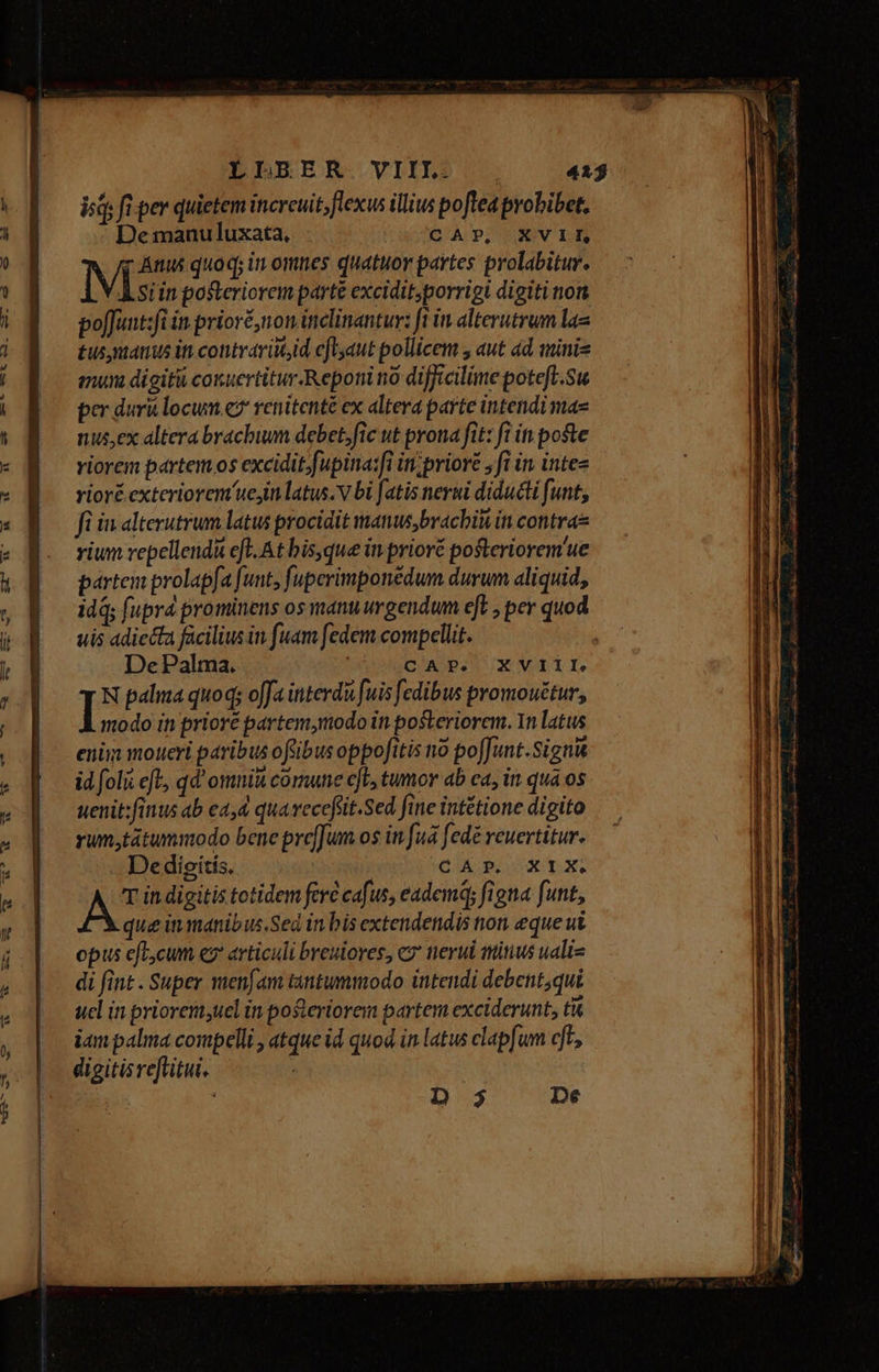 -— rw -—. -— Anc ^ CN 3 41 [T isd; fi per quietem incrcuit;flexus illius pofteaprobibet, De manuluxata, CAP, XVII, r Ánus quoq; in omnes quatuor partes prolabitur. M in posteriorem parte excidit;porrigi digiti nor po[Junt:fi in priore, non inclinantur: ft in alterutrum lae £us nanus iti contraritd eflyaut pollicem , aut ád minis mun digiti couertitur Reponi no difficilime potefl.Su per duri locum e? renitenté ex altera parte intendi mae nus,ex altera brachium debet. fic ut prona fit: fi it poste riorem partem os excidit.fupina:fi in;priore , fi in intes rioré exteriorem uejin latus. v bi [atis nerui diducti funt, fi in alterutrum latus procidit manus;brachiui in contras vium repellendà eft. At bis,que in prioré pofteriorem'ue partem prolapfa funt, fuperimponédum durum aliquid; idq; fupra prominens os manuurgendum eft , per quod uis adiecta facilius in fuam fedem compellit. De Palma. ' Clap. ux Vir. N palma quoq; offa interdà [uis fedibus promouétur, I modo in prioré partem,modo in posteriorem. In latus enim moueri paribus ofübus oppofitis no poffunt.Signit id foli eft, qd' omnit comune ejt, tumor ab ca, in qua os uenit:finus ab e2,4 qua vecefüit.Sed fine intétione digito rum,tátummodo bene prefJum os in fuá fedé reuertitur. .. Dedigitis, | CIA EU jw in digitis totidem ferc cafus, eadem; figna funt, que in manibus.Sed in bis extendendis on eque ut opus efbcum eg articuli breuiores, cz nerui titius uali- di fint . Super menfam tantummodo intendi debent;qui ucl in priorem,uel in posteriorem partem exciderunt, ti iam palma compelli , atque id quod.in latus clap[um cft,