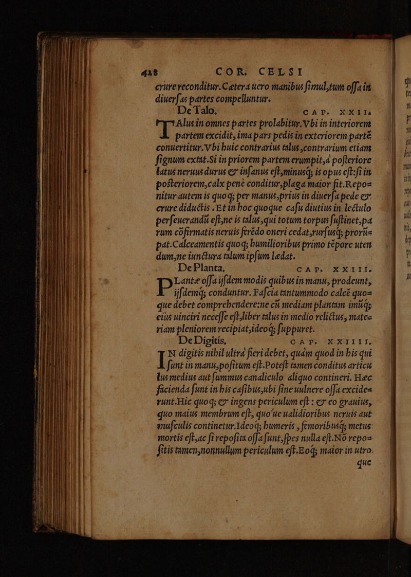 COR, CELSI critreyeconditur. Cetera uero manibus fimul, tum offa in diuerfas partes compelluntur. | De Talo. CAP. XXII To omnes partes prolabituy. V bi in interiorem partem excidit, imapars pedis in exteriorem parté conuertitur. V bi buic contrarius talus contrarium etian. fignum extat.Si in priorem partem erumpit, pofteriore latus neruus durus ez* infanus eflyminusq; is opus eft:fi it posteriorem,calx pene conditur;plaga maior fit.Repoz nitur autem i5 quo q; per manus;prius in diuerfa pede ez crure diductis /Et in boc quoque cafu diutius in lectulo perfeueratidit efle is alus, qui totum torpus fuftinet,pa rum cofirmatis neruis ferédo oneri cedat,rur[usq; pror pat.Calccamentis quoq; bumilioribus primo téporc uten dumne iunctura talum ipfum Ledat. De Planta, CAP. XXIII, Lante offa ijfdem modis quibus in manu, prodeunt, ijfdemq; conduntur. Fafcia tantummodo calcé quos que debet comprebendere:ne ck mediam plantam imitqs eius uinciri nece]Je efLjliber talus in medio relictus, matcz riam pleniorem recipiat,ideoq; fuppuret. DeDiesítis, OCA PP XXII T TT. N digitis nibil ultra ficri debet, quàm quod in bis qui | funt in manu;pofitum cft.Poteft tamen conditus articu (us medius aut [ummus canaliculo aliquo contineri. Hec fücienda funt in bis cafibus,ubi fine uulnere offa excides runt.Hic quoq; cz ingens periculum e[L : ez eo grauius, quo maius membrum e[L, quo'ue ualidioribus neruis aut iufculis continetur.Adeoq; bumeris , femoribusqs metus: mortis eft,ac fi vepofita ofJa funt, fpes nulla eft. N0 repos fitis tamen,nonnullum periclum eft-Eoq; maior in utro. | que