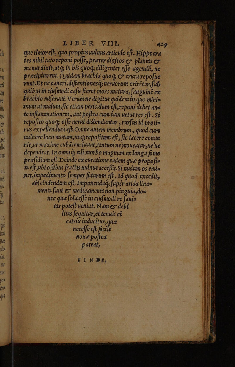 ———M——— LIBER VIIL - («419 que timov efe, quo propius uulnus articulo eft. Hippocra tcs nibil tuto reponi po[Je, preter digitos c» plantas e manus dixit,atq; in bis quoq; diligenter effe agendit, ne pracipittrent. Quidam brachia quoq; ex crura vepofue vunt.Et ne cancri, diftentionesqs neruorum orirétur, fub quibus in eiufmodi cafu fieret mors matura, fanguine ex brachio imiferunt. V erum ne digitus quidem in quo mini- mum utmalun.fic etiam periculum efl;reponi debet ane teinflammationem , aut poftea cum iam uetus res eft . Si vepofito quoq; offe nerui distenduntur , vuvfus id proti- nus expellendum eff. Onme autem membrum , quod cum uulnere loco motum;neq;repofitum eft, fic iacere conue nit,ut maxime cubátemiuuat,tantum ne wtoucatur ,ne'ue dependeat. 1n omnid; tali morbo magnum ex longa fame prefidium eft.Deinde ex curatione eadem que propofie tX eft;ubi ofibus fractis uulnus accefüit.Si nudum os emis netimpedimento femper füturum efl. Yd quod. excedit, ab[cindendum ef. Ymponendaq; fuper arida lina» menta funt e medicamentanon pinguia, dos nec que fola effe in eiufmodi ve fani- tas pote[L ueniat. Nam ez debi lis fequitur,et tenuis ci cátrix inducitur que necefJe eft. facile noxe pofte4 pat eat, FINSS,