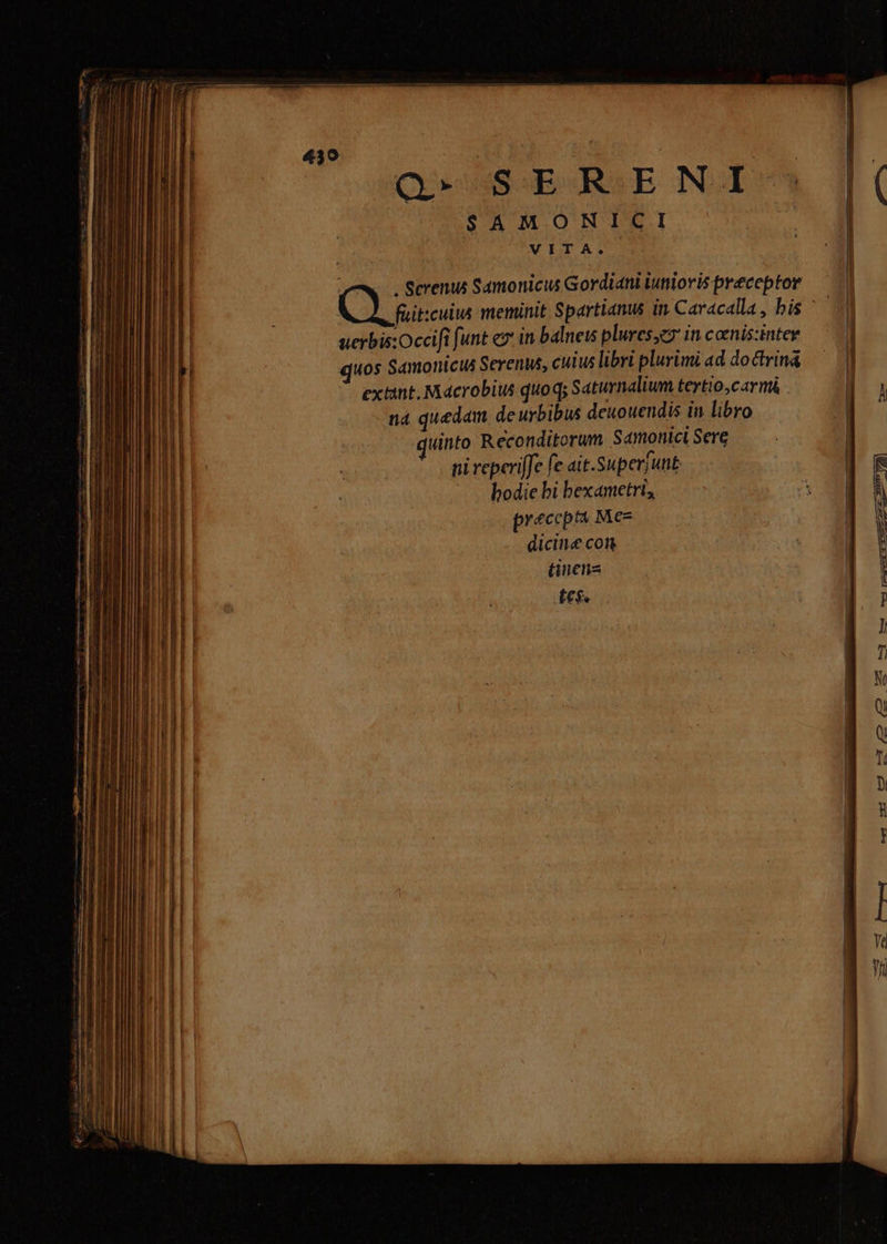 Q» SERENI SAMONICI —X—. Screnus Samonicus Gordiani iunioris preceptor — füit:culus meminit Spartianus in. Caracalla , bis E IH uerbis:Occifi funt ex in balneis plures,er in conis:intee — 7 4 uos Samonicus Serenus, cuius libri plurimi ad doctrin&amp; — | extint. Macrobius quoq; Saturnalium tertio,carmi |  nà quedam de urbibus deuouendis in libro | uinto Reconditorum Samonici Sere | : | ni reperiffe fe. ai t.Superjunt n bodie bi bexametri;, |: À precep Mez | dicine con | ] tinens | fes.