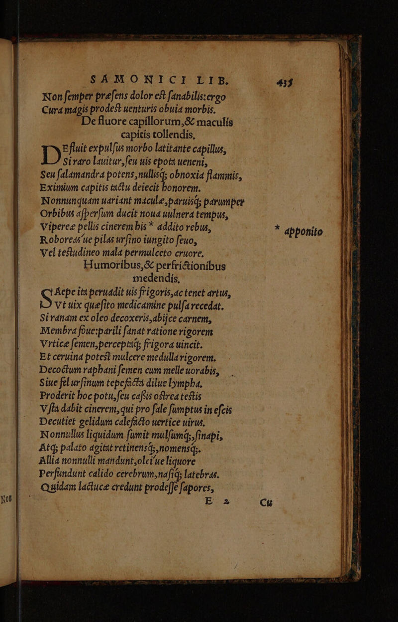 Non femper prefens dolor et fanabilis:ergo Cura magis prodest uenturis obuia morbis, De fluore capillorum,&amp; maculís capitis tollendis, Efluit expulfus morbo latitante capillus, D Siraro lauitur,feu uis epotá ueneni, Seu falamandra potens, nullisq; obnoxia flanimis, Eximiunm capitis t&amp;&amp;tu deiecit bonorem. Nonnunquam uáriant mácule,paruisq; parumper Orbibus afber[um ducit noua uulnera tempus, Viperee pellis cinerem bis * addito rebus, * abponito Roboreás'ue pilas urfino iungito feuo, Vel tefludineo mala permulceto cyuore, Humoribus,&amp; perfrí&amp;ionibus medendís, | epe ità peruadit uis frigoris,ac tenet artus, S Vt uix quefito medicamine pulfa recedat. Siranam ex oleo decoxeris,abijce carnem, Membra foue:xparili (anat ratione rigorem Vrtice femen,perceptaq; frigora uincit. Et ceruina potest mulcere medullavigorem. Decoctum rapbani femen cum melle uorabis, Siue fel ur finum tepefacta dilue lympha, Proderit boc potu,feu caftis ostrea testis V fla dabit cinerem, qui pro fale fumptus in efcis Decutiet gelidum calefacto uertice uirus. Nomnnullus liquidum fumit mulfumq; finapi, Atd; palato agitat retinensá; nomensq;. Allia nontiulli mandunt,olei'ue liquore Perfandunt calido cerebrum ,nafiqs latebras. Quidam lacuce credunt prode[Je fapores, E 2 Cu