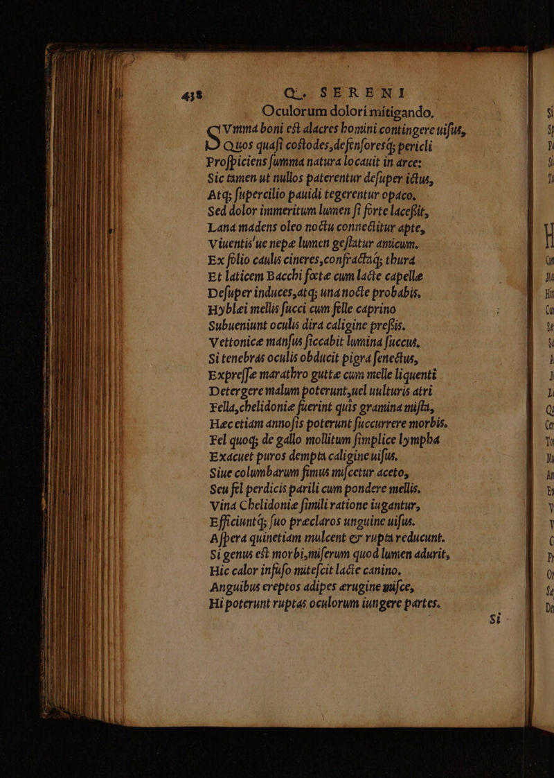 Oculorum dolorí míitigando, vina boni eft alacres bomini contingere uifis, Quos quafi costodes,defenforesq; pericli Profpiciens [umma natura locauit in arce: Sic tamen ut nullos paterentur defuper ictw, Atq; fupercilio pauidi tegerentur opaco, Sed dolor immeritum lumen fi forte laceflit, Lana madens oleo noctu connectitur apte, Viuentis ue nepe lumen geffatur amicum. Ex folio caulis cineres, conjractaq; thura Et laticem Bacchi focte cum lacte capelle Defuper induces,at; una nocte probabis, H»blei mellis fucci cum felle caprino Subueniunt oculis dira caligine prefiis. Vettonice manfus ficcabit lumina fuccus, Si tenebras oculis obducit pigra [enectus, ExpreJe maratbro gute cum melle liquenti Detergere malum poterunt,uel uulturis atri Fella,chelidoniee faerint quis gramina mifla, Hec etiam antiofis poterunt fuccurrere morbis. Fel quoq; de gallo mollitum fimplice lympha Exdcuet puros dempta caligine uifus, Siue columbarum fimw mi[cetur aceto, Seu fel perdicis parili cum pondere mellis. vina Chelidoniee fimili ratione iugantur, Efficiuntq; fuo preclaros unguine uifus. A [pera quinetiam mulcent ez rupta reducunt. Si genus est morbi,miferum quod lumen adurit, Hic calor infufo mite[cit lacte canino. Anguibus ereptos adipes erugine mifce, Hi poterunt ruptas oculorum iungere partes.