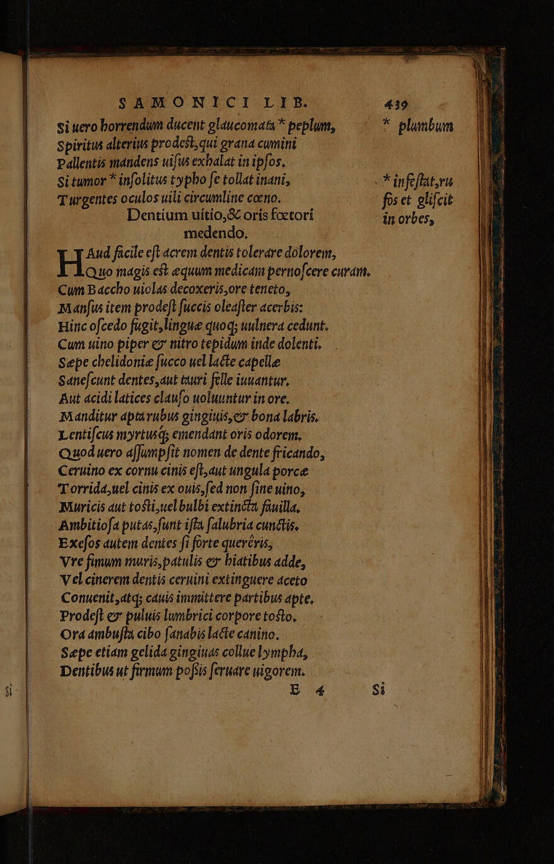 si uero borrendum ducent glaucomata * peplum, Spiritus alterius prodest qui grana cumini Pallentis mandens uifus exhalat in ipfos, Si tumor * infolitus typbo fe tollat inani, T urgentes oculos uili circumline coeno. Dentíum uítío,&amp; orís foctori medendo. Aud fücile eft acrem dentis tolerare dolovem, bl. magis est equum medica pertiofcere curam, Cun Baccho uiolas decoxeris,ore teneto, Manfus item prodeft fuccis oleafler acerbis: Hiric ofcedo fugit,lingue quoq; uulnera cedunt. Cun uino piper ez nitro tepidum inde dolenti, Sepe chelidonie fucco ucl lacte capelle Sane[cunt dentes,aut turi felle iuuantur, Aut acidi latices claufo woluuntur in ove. mManditur aptàvubus gingiuis,ez bona labris. Lentifcus myrtusq; emendant oris odorem, Quod uero afJumpfit nomen de dente fricando, Ceruino ex cornu cinis efL,aut ungula porce T orrida,uel cinis ex ouis; fed non fine uitto, Muricis aut tosti;uel bulbi extincta fauilla, Aumbitiofa putas, funt iffa [alubria cunctis. Exefos autem dentes fi forte queréris, Vre fanum maris, patulis ex biatibus adde, V el cinerem dentis ceruini extinguere aceto Conuenit,atdq; cauis immittere partibus apte. Prode[l ez puluis lumbrici corpore tosto, Ord ambula cibo fanabis lacte canino. Sepe etiam gelida gingiuas collue lympba, Dentibus ut firmum pofiis feruare wigorem. in orbes,