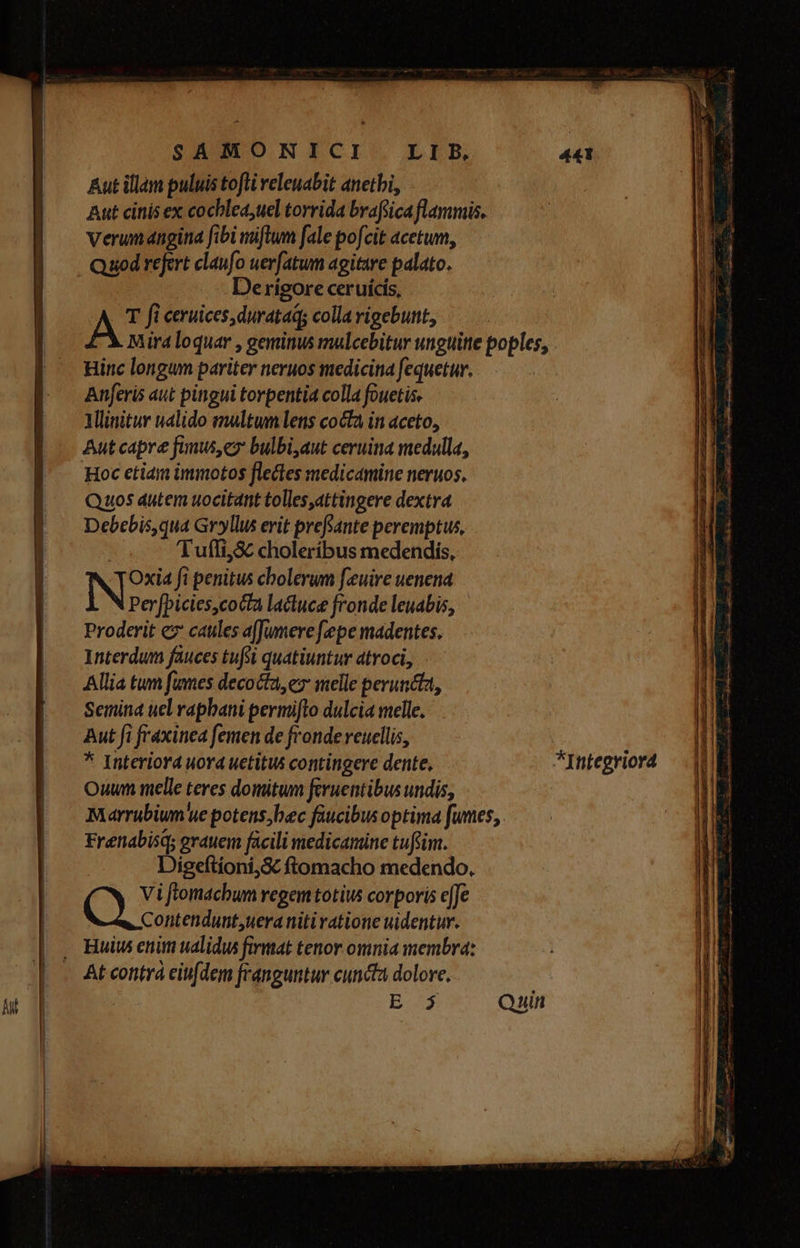 Aut illam puluis tofli releuabit anetbi, Aut cinis ex cochlea,uel torrida brafsica flammis. Verum ngina fibi iftum fale pofcit acetum, Quod refert claufo uerfatum agitare palato. Derigore ceruícis, AS fi ceruices, durataq; colla vigebunt, Miraloquar , geminus mulcebitur unguitte poples, Hinc longum pariter neruos medicina fequetur. Anferis aut pingui torpentia colla fouetis. Mlinitur ualido maltwn lens cocta in aceto, Aut capre fimus,ex bulbi,aut ceruina medalla, Hoc etiam immotos flectes medicamine neruos, Quos autem uocitant tolles,attingere dextra Debebis,qua Gryllus erit prefsante peremptus, | Tufii,Sc choleríbus medendis, NDS fi penitus cholerum feuire uenena Perfbicies,cocta lactuce fronde leuabis, Proderit ez caules a[Jumere fepe madentes. Interdum fauces tufti quatiuntur atroci, Allia tum fumes decocta, ez melle peruncta, Semina uel rapbani permifto dulcia melle. Aut fi fraxinea femen de fronde reucllis, * Interiora uora uetitus contingere dente, *Integriord Ouwnm melle teres domitwn feruentibus undis, Marrubium'ue potens,bec faucibus optima fumes, Frenabisq; grauem facili medicamine tuftim. Digeftioni,S ftomacho medendo. Vi fiomachum regem totius corporis effe CO amnes niti ratione uidentur. . Huit enim ualidus firmat tenor omnia membra: At contra eiufdem franguntur cuncta dolore, Md Quin