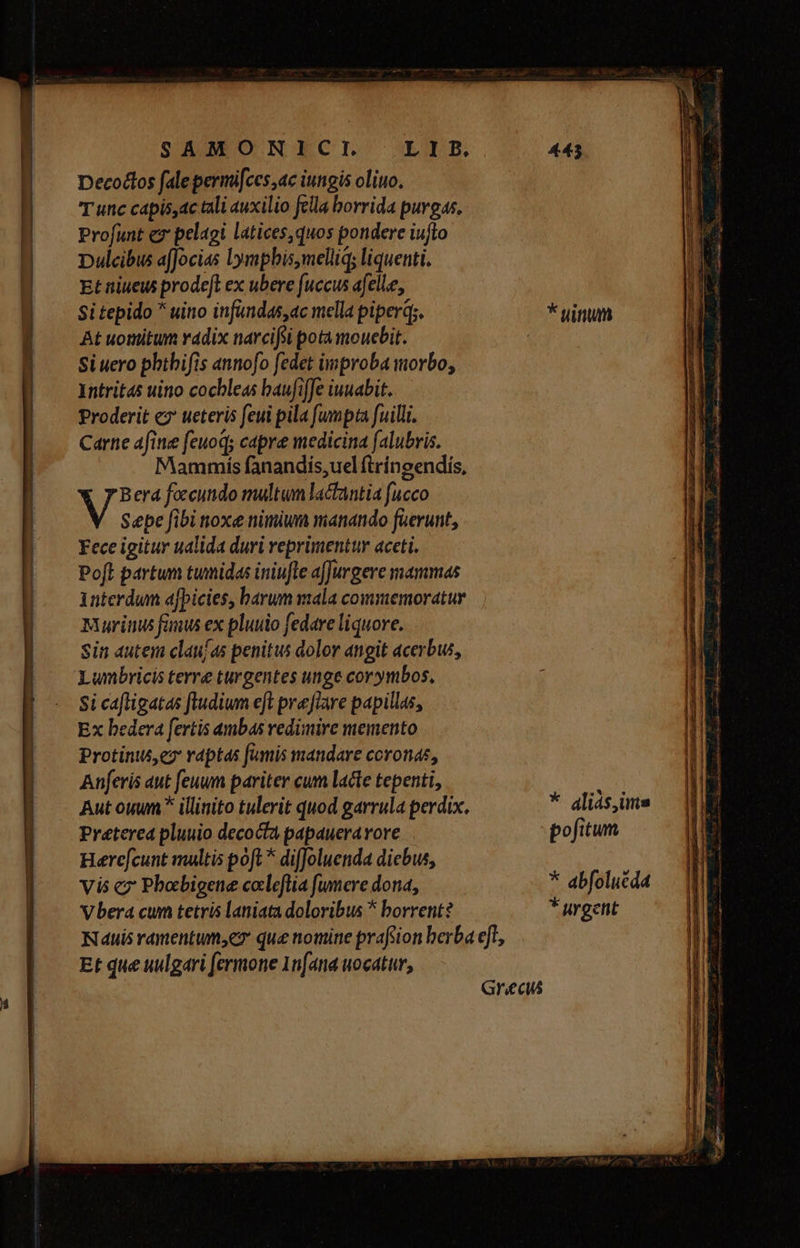 SAMONICL Decodtos fale permifces,ac iutigis oliuo. T unc capis,ac tali auxilio fella horrida purgas. Profunt ez pelagi latices,quos pondere iuflo Dulcibus a[Jocias lympbis,melliq; liquenti. Et niuew prodeft ex ubere fuccus afelle, Si tepido uino infandas,ac mella piperq;. At uomitum radix narcifoi pota mouebit. Si uero phthifis annofo fedet improba morbo, Intrit4s uino cochleas baufiffe iuuabit. Proderit ez ueteris feui pila [umpta fuilli. Carne afine feuoq; capre medicina falubris. Mammis fanandis,uel ftríngendis, Bera foecundo multum lacfantia fucco Sepe fibi noxe nimium manando ierunt, Fece igitur ualida duri reprimentur aceti. Poft partum tumidas iniufle a[Jurgere mammas interdum afpicies, barum mala commemoratur Murinu fanus ex pluuio fedare liquore. sin autem claujas penitus dolor angit acerbus, Lunmbricis terre turgentes unge corymbos, si cafligatas ftudium eft prefrare papillas, Ex bedera fertis ambas vedimire memento Protinus ez rdptas fumis mandare coronae, Anferis aut feuum pariter cum lacte tepenti, Aut ouum * illinito tulerit quod garrula perdix. Preterea pluuio decocta papaueravore Here[cunt multis poft ^ diffoluenda diebus, vis cz Pbobigene cocleflia fumere dona, Vbera cum tetris laniata doloribus * borrent? L I B. Et que uulgari fermone 1nfana uocatur, Grecs 443 * uinum * aliás, ins pofitum * abfolucdd * uygent