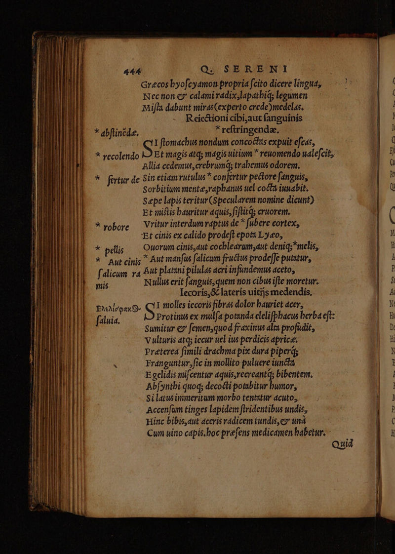 Grecos byofcyamon propria fcito dicere lingua, Nection c? calami radixjlapathiq; legumen Mijflà dabunt mirasCexperto crede)medelas. R eic&amp;ioni cibi;aut fanguínis * reftringendae, | AP S I flomachus ttondum concoctas expuit efcas, * vecolendo 9 Et magis atq; magis uitium  renomendo ualefcit, Allia cedemus,crebrumq; trabemus odorem. * firtur de Sin etiam vutulus * confertur pectove fanguis, Sorbitium mente,vapbanus uel cocta iunabit. Sepe lapis teritur (Specularem nomine dicunt) Et uiftis bauritur 4quis, fiftitQ; cruorem. Vritur interdum raptus de * fubere cortex, 'Et cinis ex calido prodeft epota Ly«o, * plis — Ouorum cinis dut cocblearum;aut deniq; melis, * autcinis Aut manus falicum fructus prodeffe putatur, falicum va At platini pilulas acri in fundemus aceto, mis Nullus erit f[anguis,quem non cibus ifle moretur. Iecorís,&amp; laterís uitijs medendis, ] molles iecoris fibras dolor bauriet acer, Protitu ex mulfa potanda elelifpbacus berba eft: Sumitur ez femenyquod fraxinus alta profudit, Vulturis atq; iecur ucl ius perdicis aprice: Preterea fimili drachma pix dura piperq; X Franguntur,fic in mollito puluere iuncta Egclidis mifcentur aquis,recreantq; bibentent. Ab[yntbi quoq; decocti potabitur bumor, Si latus immeritum morbo tentatur acuto, Accenfum tinges lapidem flridentibus undis, Hinc bibis,aut aceris radicem tundis,eo und Cum uino capis.hoc prefens medicamen babetur. - * abflinede. * vobore EMAvoaxQ- [aluia. ———— MÀ Á—MÀà - Uo mu——mu— wee e Cn F— Emr— b] Lm
