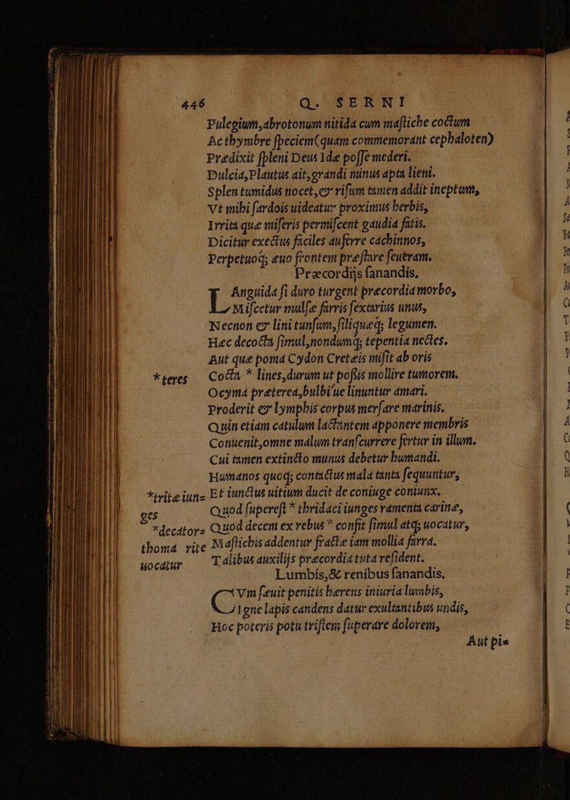 * teres Pulegium,abrotonum nitida cum maftiche coctum Predixit fpleni Dew 1de poffe mederi. Dulcia, Plautus ait, grandi minus apta lieni. Splen tumidus nocet, cz rifum tumen addit ineptum, Vt mibi fardois uideatuz proximus berbis, Irrita que nüferis permifcent gaudia fatis. Dicitur exectus faciles auferre cachinnos, : Perpetuod; euo frontem prejlare feutram. Praecordijs fanandis, [D fi duro turgent praecordia morbo, Mifcetur mul[ee farris fextarius unus, Necnon ez lini tunfum, filiqueq; legumen. Hec decocta fimulnondumq; tepentia nectes. Aut que poma Cydon Creteis mifit ab oris Coda * lines,durum ut pofsis mollire tumorem. Ocyna pretered,bulbi'ue linuntur amari. proderit ez: Lympbis corpus mer[are marinis. Quin etiam catulum lactintem apponere membris Conuenitomne malum tvanfcurrere fertur in illum. Cui timen extincto munus debetur bumandi. Humanos quoq; contathu mala tanta fequuntur, es uocdiur Quod fupereft * thridaci iunges ramenta carie, e Maftichis addentur fratte iam mollia farra. T alibus auxilijs precordia tuta refident. Lumbís,&amp; renibus fanandis, C feuit penitis berens iniuria luubis, gne lapis candens datur exultantibus vndis, Hoc poteris potu triftem fuperare dolorem,