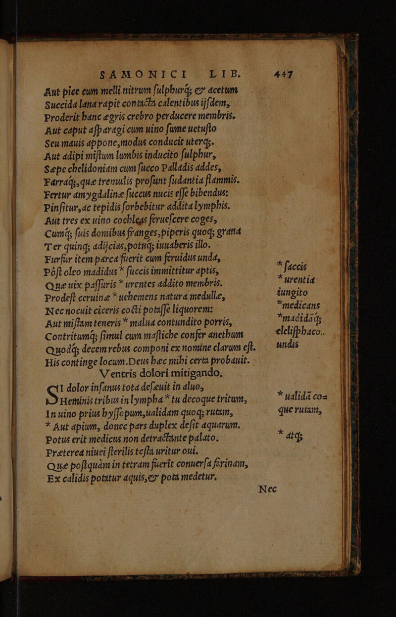 owe. —7 SAÁMORNICI Ant pice eum melli nitrum fulpburdg e» acetum Succida lanavapit contacta calentibus ijfdem, Proderit banc egris crebro perducere membris, Aut caput afparagi cum uino fume uetufto Seu mauis appone,imodus conducit uterq;. Aut adipi miftum lumbis inducito fulpbur, Sepe chelidoniam cum fueco Palladis addes, Fárráds que tremulis profunt fudantia flammis. Fertur ámygdaline fuccus nucis effe bibendus: Pinfitur,ac tepidis forbebitur addita lymphis. Aut tres ex uino cocblegs feruefcere coges, Cum; fuis domibus franges,piperis quoq; gratta Ter quinq; adijcias pottid; iutaberis illo. Furfür item parca fuerit cum feruidus unda, Pofl oleo madidus * fuccis immittitur aptis, Que uix paffaris * urentes addito membris. Prodeft ceruitie * uebemens natura medulle, Nec tiocuit ciceris cocti po&ufJe liquorem: Aut wiffam teneris * malia contundito porris, Contritumq; fimul cum mafliche confer anetbum V'entrís dolori mítigando, Heninis tribus in lympba tu decoque tritum, 15 uino priu byffopum,ualidam quoq; rutam, * Aut apium, donec pars duplex defit aquarum. Potw erit medicus non detractante palato. Preterea niuei [lerilis tcfTa uritur oui. Ex calidis potitur aquis,ez pota medetur, * faccis * ttrentid iungito *medicans *madidids elelifpbaco.. undis que ruta, * atq;