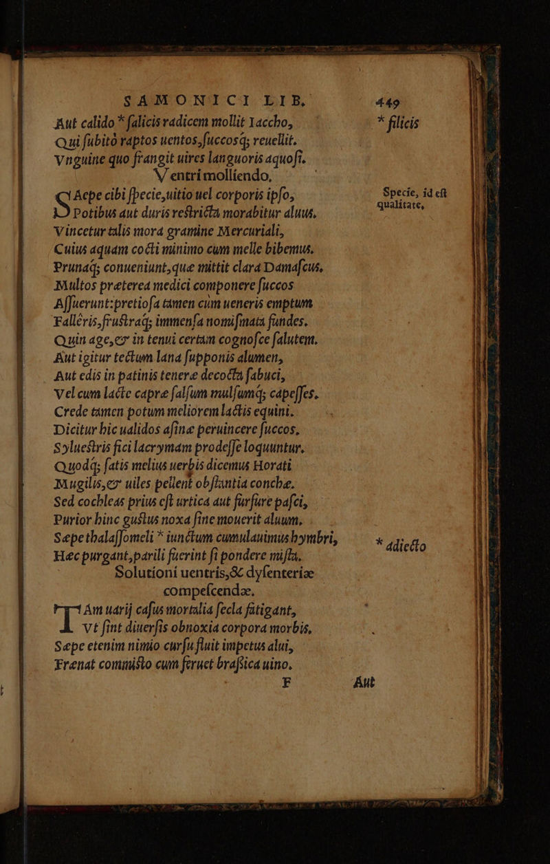 Aut calido * falicis radicem mollit Yaccho, * filicis Qui fübitó raptos uetitos;fuccosq; veuellit. ynguine quo frangit uires languoris aquoft. V entrí mollíendo, Aepe cibi [pecie,uitio til corporis ipfo, Specie, id ef Potibus aut duris vestricta morabitur aluus, lys vincetur talis mora gramine Mercuriali, Cuius aquam cocti minimo cum melle bibemus. Prunaq; conueniunt,que mittit clara Damafcus, Multos preterea medici componere fuccos Affuerunt:pretiofa tamen cum ueneris emptum Falléris fruftraq; immenfa nomifmata fandes. Quin age,ez in tenui certam cognofce falutem, Aut igitur teun lana fnpponis alumett, Aut edis in patinis tenere decocta fabuci, Velcum lacte capre falfum mulfumq; cápe[Jes. Crede tàmen potum meliorem lactis equini. Dicitur bic ualidos afina peruincere fuccos, Syluestris fici lacrymam prodeJe loquuntur, Quod fatis melius uerbis dicemus Horati Mugilis,e uiles pellent obJLintia concbe. Sed cochleas prius cft urtica aut farfuve pafei, Purior binc guslus noxa fine mouerit aluum, SepetbalafJomeli * iunctum cumulauimus bymbri, * di MAE lecto Heéc purgant,parili faerint fi pondere miffa. -. Solutíoní uentris,S dyfenteriae compefcendze, | T Am uarij cafus mortalia fecla fatigant, vt fint diuerfis obnoxia corpora morbis,