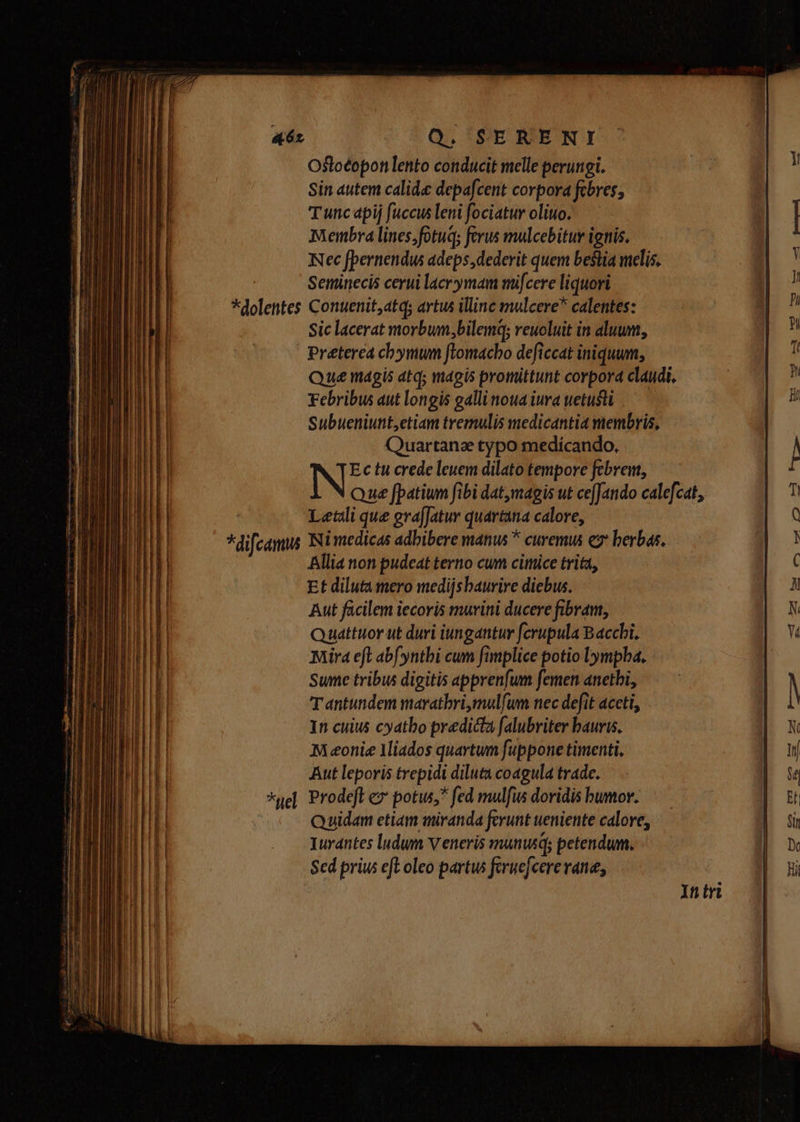 *He uM Ostloéopon lento conducit melle perungi. Sin autem calida depafcent corpora febres; Tunc apij fuccus leni fociatur olio. Membra lines;fotug; ferus mulcebitur ignis. Nec fpernendus adeps,dederit quem bestia melis. Seminecis cerui lacrymam mifcere liquori Preterea chymum flomacho deficcat iniquum, Que magis atq; magis promittunt corpord claudi, Febribus aut longis gallinoua iura uetusti Subueniunt,etiam tremulis medicantia membris, Quartance typo medícando. N Ectu crede leuem dilato tempore febrem, Que fpatium fibi dat,magis ut ce[Jando calefcat, Letali que gvafJatur quartana calore, Nimedicas adbibere manus * curemus e berbas, Allia non pudeat terno cum cimice trita, Et diluta mero medijsbaurire diebus. Aut facilem iecoris murini ducere fibram, Quattuorut duri iungantur fcrupula Bacci. Mira eft abf yntbi cum fimplice potio lympba. Sume tribus digitis apprenfum femen anetbi, Tantundem marathri,mulfum nec defit aceti, In cuius cyatbo predicta falubriter bauris. AM eonie Miados quartum fuppone timenti. Aut leporis trepidi diluta coagula trade. Prodeft ez potus, fed mulfis doridis bumor. Quidam etiam miranda fcrunt ueniente calore, Iurdntes ludum Veneris manusq; petendum. Sed priu eft oleo partus feruefcere vane, Y