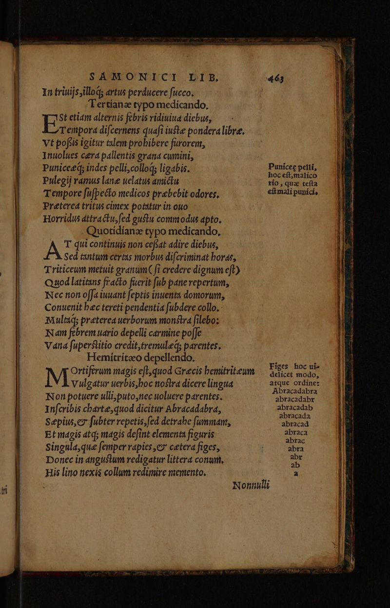 In triuijs;illoq: artus perducere fucco. Tertíanze typo medicando, ES etiam alternis febris ridiuiua diebus, Teinpora difcernens quafi iuste pondera libre, Vt pofitis igitur talem probibere fürorem, Inuolues cera pallentis erana cumini, Puniceeq; indes pellicolloq; ligabis. Pulegij ramus lane uelatus amictu Tenpore fufpecto medicos prebebit odores, Preterea tritus cimex potatur in. ouo Horridus dttractu, fed gustu commodus apto, Quotídíanze typo medicando, Á T qui continuis non cefsat adire diebus, Sed tantum ceris morbus difcriminat horae, Nan febrem uario depelli carmine po[Je Vana fuperstitio credit,tremuleq; parentes. Hemiítritoeo depellendo. Ortiferum magis eft,quod Grecis bemitriteum M Vulgatur uerbis,boc ttostra dicere lingua Non potuere ulli,puto,nec uoluere parentes. Ynfcribis charte,quod dicitur Abracadabra, Sepiw, e fubter repetis;fed detrabe fummant, Etagis at; magis defint elementa figuris Singula, que femper vapies e? cetera figes, Donec in angustum redigatur littera conum, His lino nexis collum redimire memento. Punicee peltí, hoc eft,malico tío, quz tefta efi mali pupíci, Figes hoc ui» delícet modo, atque ordínes Abracadabra abracadabr abracadab abracada abracad abraca abrac abra abr ab a