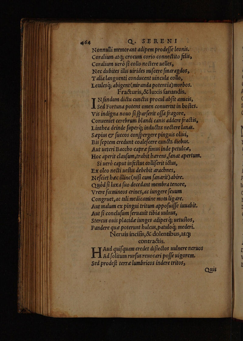 Nonttulli memorant adipem prode[Je leonis. Coraliwm atq; crocum corio-connedtito felis, Coralium uero fi collo nectere uelles, Nec dubites illis uirides wmifcere fmaragdos; T alia languenti conducent uincula collo, Letalesq; abigent(miranda potentia)morbos. Fra&amp;urís,&amp; luxís fanandis, I Nfandum dictu cunctis procul abfit amicis, Sed Fortuna potens omen conuertat in bostes. vis indigna nouo fi [parferit offa fragore, Conueniet cerebrum blandi canis addere fractis, Lintbea deinde fuperq; inductas nectere lanas. Sepiu e fuccos con[pergere pinguis oliui, Bis feptem credunt coalefcere cuncta diebw. Aut ueteri Baccho capre fimus inde petulce, Hoc aperit claufumstrabit berens;fanat apertum. Si ueró caput infestus colliferit ictus, Ex oleo necti ueflis debebit aracbnes, Nefciet bec illinc(nifi cum fanarit)abire. Quod fi luxa fuo decedant membra tenore, Vrere focinineos crines,ac iungere feuum Congruet,ac tali medicamine motaligare. Aut malum ex pingui tritum appofuifJc iuuabit. Aut fi conclufum feruauit tibia uulnus, Stercus ouis placide iunges adipes qs uetustos, Pandere que poterunt bulcuspatuloq; mederi.. INeruis incífis,&amp; dolentibus;atag contractis, Sed prodeft terre lumbricos indere tritos; . --——4 eB rm