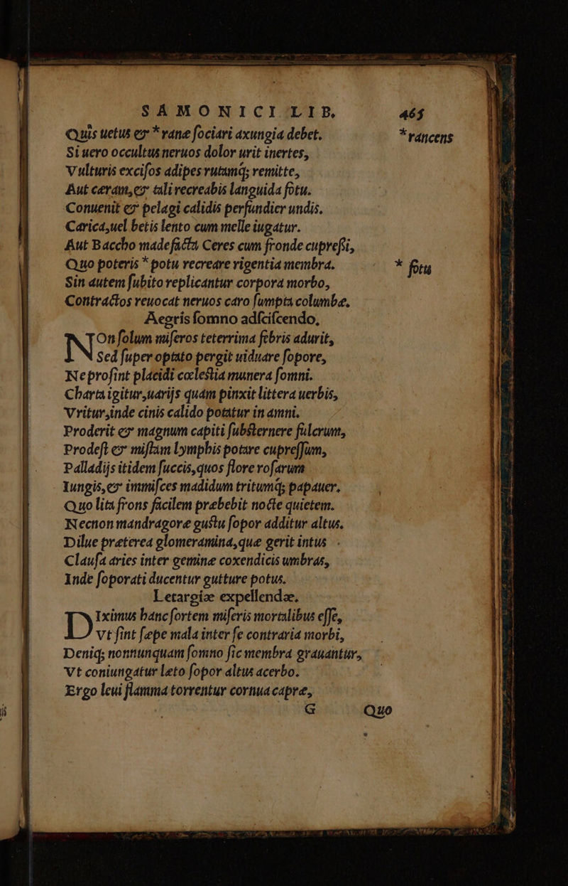 Quis uetus e * vane fociari axungia debet. *Fráncens Si uero occultus neruos dolor urit inertes, Vulturis excifos adipes vutumq; remitte, Aut ceram, c tlivecreabis languida fotu. Conuenit ez pelagi calidis perfundier undis. Carica;uel betis lento cum melle iugatur. Aut Baccho made facta Ceres cum fronde cuprefi, Quo poteris * potu recreare vigentia membra. Sin autem fubito replicantur corpora morbo, Contra&amp;os reuocat neruos caro fumpta columbe., Aegtis íomno adfcifcendo, N?' folum miferos teterrima febris adurit, Sed fuper optato pergit uiduare fopore, Neprofint placidi coclestia munera fomni. Charta igitur uarijs quam pinxit littera uerbis, Vritur;inde cinis calido potatur in amni. Proderit ez magnum capiti fubsternere fulcrum, Prodeft ex miflam Lympbis potare cupreffum, Palladijs itidem fuccis,quos flore rofarum Iungis,ez immifces madidum tritumq; papauer. Quo lita frons facilem prebebit nocte quietem. Nection mandragore gustu [opor additur altus. Dilue preterea glomeramina,que gerit intus Claufa aries inter getine coxendicis umbras, Inde foporati ducentur gutture potus. Letargíze expellendze. D Iximus banc fortem miferis mortalibus effe, vt fint [epe mala inter fe contraria morbi, ?