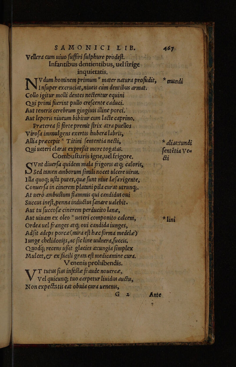 SAÁMONICI EIE 463 Vellera cum uiuo fuffvi fulphure prodeft. Infantíbus dentíentíbus, uel (tríge ..— inquietatis, - ( NE bominem primum mater natura profudit, — * mundi l NInfuper excruciat,niueis cum dentibus armat. —— Collo igitur molli dentes nectentur equini Qui primi füerínt pullo crefcente caduci. Aut teneris cerebrum gingiuis illine porci. Aut leporis ninewm bibitur cum lacte capritio, Preterea fi forte premit flvix atra puellos . Viro[fa immulgens exertis buberalabris, Allia precepit ^ T itini fententia necti, | * aliae:tundi Qui ueteri claras exprefiit more togatas. C fentétia Ves Combufturís igne;uel frícore, di ST nt diuerfa quidem mala frigoris atq; caloris, Sed tanen amborum fimili nocet ulcere uirus, Illa quoq; ufla putes,que funt niue lefavigente, Conuerfa in cinerem platani pila curat utrunqs. At ueró ambustum flammis qui candidus oui. Succus ineft, penna inducius fanare ualebit. Aut tu fuccofe cinerem perducito lane, Aut uiuam ex oleo  ueteri componito calcem, * [ini Orde4 uel franges atq; oui candida iunges, Adfit adeps porceCmira eft bec forma medel) 1unge chelidonijs,ac fic line uulnera, fuccis, Quodq; recens ufi: glacies axungia fimplex Mulcet,ey ex facili grata efl medicamine cura. V'enenís prohibendís. V T tutus fias infcste fraude nouerce, Vel quicunq; tuo.carpetur liuidus auctu; Non expectatis eat obuia curd uenenis, | G Z Ante e