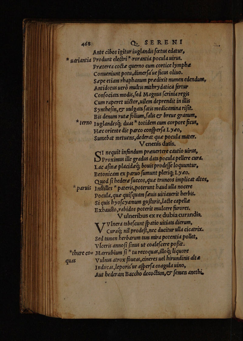 468. Q SERERNI Ante cibos igitur iuglandis foctus edatur, * udriantia Produnt electri *-rorantia pocula wirus, Preterea cote querno cum cortice lymph Conueniunt potu dimerfa'ue ficus oliuo. Sepe etiam rbaphanum predixit numen edendum, Antidotus uer snultis mitbvydatica fertur Confociata modis,fed Magnus fcrinia regis Cum raperet uictór,uilem deprendit in illis syntbefin,ez uulgata fatis medicamina vifit. Bis denum rute folium, falis ex breue granum, * e . tertio yuolandesq; duas * totidem cum corpore ficut, Hecoriente die parco confperfa Ly«o, Sumebat metuens, dederat que pocula mater. | V enenís datis. S! nequit infandum preuertere cautio uirut, Proximus ille gradus data pocula pellere curd..— Lac afine placideq; bouis prode[e loquuntur, Betonicám ex paruo fumunt pleriq; Lo. j Quod fi bedere fuccos, que truncos implicat dltos, * aruis 1n&amp;illes * pateris poterunt baud ulla nocere Pocula,que quifquam feuis uitianerit berbis. Si quis byofcyamum gu/ftarit, lacte capelle Exbaufto yabidos poterit mulcere favores. V ulneribus ex re dubía curandis, Vinera tabefcunt [patio uitiata dierum, Curaq; til prodefl,nec ducitur ulla cicatrix. Sed tamen berbarum tam mira potentia pollet, vlceris annoft finus ut coalefcere pofiit *tbure coe Marrubium fi * tu recoquas;illoq; liquove quas vulnus atrox foueas,cineres uel birundinis alte. Tnducas, leporis'ue afperfa coagula uino, | Aut bederám Báccho decoctam,c femen anetbi, v