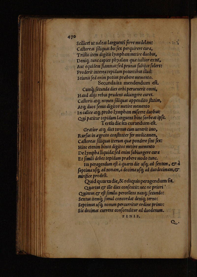Scilicet ut ualeas languenti ferre medelam Ca&amp;toreas [iliquas bus fex perquirere cura, Tristis item digitis Lympbam metire duobus, Deniq; tunc capies pbyalam que iustior extat, Aut equidem flammas:fed prunas fubijce folersz Proderit interea tepidum potantibus illud: Ieiunis fed enim potiw prebere memento. Secundaíta mendendum eft, Cumq; fécunda dies orbi peruenerit omni, aud alijs vebus prudens adiungere cures. CaBloris atq; nomen filiquas appendito flat, - Atq; duos [emis digitos metire memento 1n cdlice atq; probo Lympbam mi[cere duobus: Qui patitur tepidum languens binc forbeat ipfe. Tertíadieita curandum eft, Gratior atq; dics ternus cum uenerit imo, Rurfus in egroto conflanter fer medicamen, mirifice prodest. ' Quídquartadie,&amp; reliquís peragendum fit. Quart c ille dies con[entit: nec ne priori  Quintus e» eft fimilis percellens nanq; fecundo: Sextus itemq; fimul concordat deniq; terno: Septimus ufq; nonum percurritur ordine primo: Sic decimas currens confcenditur ad duodenwm.... FINIS, bord Q;.