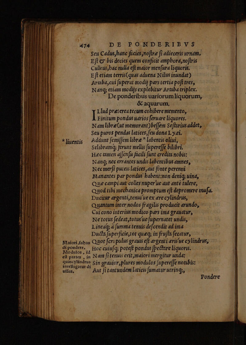 Seu Cadus, banc facies,noflre fi adieceris vnam, Efl ez bis decies quem conficit amphord,noftris Culleus;bac nulla eft maior menfura liquoris. E ft etiam terris(quas aduena Nilus inundat) Artaba,cul fuperat modi] pars tertia poft tres, Nanq; etiam modijs explebitur Artaba triplex. De ponderibus uaríorumlíquorum, &amp; aquarum, Llud pretereatecum cobibere memento, | Finitum pondus uarios feruare liquores. Nam libreCut memorant)be[Jem Seflarius addet, Seu puros pendas latices, feu dona L y ei. *ligem;; — Addunt fcmifJem libre * labentis oliui, Sclibramq; ferunt mellis fupere[Je bilibri. Hec taien afJenfa facili funt credita nobis: Nang; nec errantes undis labentibus amnes, Necmerfi puteis latices ,aut fonte perenti Manantes par pondus babent:non deniq; uina, Que campi aut colles nuper ue aut ante tulere, Quod tibi mecbanica promptum eft depromere mua. Ducitur argenti,tenui'ue ex eve cylindrus, Quantum inter nodos fr4gilis producit arundo, Cui cono interius modico pars ima grauatur, Ne totus fedeat,totus'ue fupernatet undis, Lineaq; à fumma tenuis defcendit ad ima Duca fuperficie,tot queq; in frufta fecatur, Maiori.fobau Quot fevipulus grauis eft argenti eris'ue cylindrus SE LHOR cuiufq; poteft pondwu fpectareliquoris. — eft partes , jn Nam fi tenuis cvitmaiori mergitur unda: quascylíndrus Sin orduior, plures modulos fupere[fe notabis: intelligatur dí * . . uifus, r Aut Ji tantundem laticis fumatur utrings, Pondere