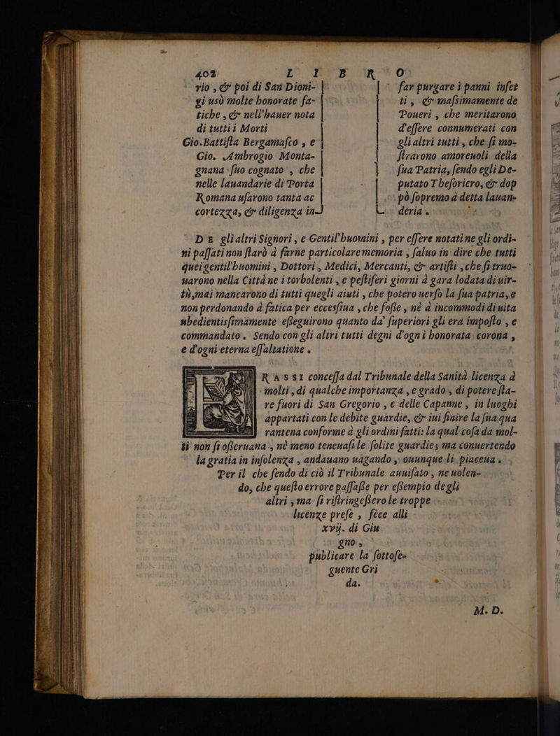 rio , &amp; poi di San pin | ` far purgare i panni infet 2 gi usò molte honorate fa- | ti, cr ma[simamentede | y tiche , c nell'bauer nota Toueri , che meritarono | di tuttii Morti d'effere connumerati con l E PAR 1 Gio.Battifla Bergamafco » € glialtri tutti, che fimo- © | Gio. Ambrogio Monta- flrarono amoreuoli della. | È gnana fuo cognato , che fua Patria, fendo egli De- ^ nelle lauandarie di Porta putato T beforiero, erdop |. È Romana ufarono tanta ac pò fopremo à detta lauan- — | cortezza, &amp; diligenza in> deria . i = TROTA RM 7 DE glialtri Signori, e Gentil'buomini , per effere notatine gliordi- — ni paffati non farò a farne particolarememoria , faluo in dive che tutti quei gentil buomini , Dottori , Medici, Mercanti, e artifti che fi truo- uarono nella Città ne i torbolenti , € peftiferi giorni à gara lodatadiuir- | în,mai mancarono di tutti quegli aiuti , che potero nerfo la fua patriaye | non perdonando à fatica per eccesfiua , che fofie , né a incommodidiuita — ubedientisfimamente eReguirono quanto da’ fuperiori gli era impofto , e commandato. Sendo con gli altri tutti degni dogn i honorata: corona , e d'ogni eterna effahatione vp Ed R 4s $1 conceffa dal Tribunale della Sanita licenza à - molti , di qualche importanza , e grado , di potere fla- re fuori di San Gregorio , € delle Capanne , in luoghi appartati con le debite guardie, &amp; iui finire la fua qua > rantena conforme a gli ordini fatti: la qual cofa da mol- ti non fi offeruana , né meno teneuafi le folite guardie; ma conuertendo | &amp; la gratia in infolenza , andauano uagando , ouunque li. piacena . E p Per il che fendo di ciò il Tribunale auuifato , ne nuolen- | do, che quefto errore pa[Jafse per eRempio de gli |] altri , ma [i riftringeRero le troppe =: - | | licenze prefe è fece alli xv. di Giu gno , publicare la fottofe- guente Gri | da. |