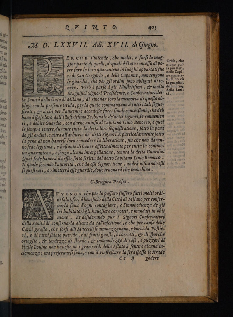lr [ij con tm. li dela olida, C d lamn. S Oa ud JP 493 ture mec ctdo DTD'LXALPIL Ad. AF IT di Giugno. ERcHE s'intende, che molti, e forfi la mag- || gior parte di quelli, à quali è Stato conceffo di po- ter fare le loro quarantene in luoghi appartati fuo ri di San Gregorio , € delle Capanne , nontengono le guardie , che per gli ordini fono ubligati dite- nere. Però è parfo d gli IMuftrisfimi , ct molto la Sanità dello Stato di Milano , di vinouar loro la memoria di quefto ob- bligo con la prefente Grida , per la quale commandano a tutti i tali fegue- Grida 9 che niuno pof- fa più ftar , nelle Capa- neapparta- ti, fe nó có la guardia; dell’ufficios della Sani. tà è bano à fbe[e loro dall'1luftvis[imo Tribunale de’ detti Signori,le conuenien ti, e debite Guardie, con darne auttifo al Capitano Liuio Benocco, € quel la pena di non bauer[i loro concedere la liberatione , fin che non daran- no fede legitima , e baflante di hauer effettualmente per tutta la contino- ua auarantena , e fenza alcuna inrerpellatione , tenuta la detta Guardia. Qual fede bauerd da effer fotto fcritta dal detto Capitano Linio Benocco . Il quale fecondo l'autorità , che da efsi Signori tiene , andra ui[itando efi fequeftrati , e rimettera effe guardie, doue truouara che manchino . G.Brugora Prafes . iYveNnGcA cheperlopaffato fuffero fatti molti ordi- n} nifalutiferi à beneficio della Citta di Milano per confer- i narla-fana dogni contagioue , e l'innobedienza de gli Si. lei babitatori gli baucffero corrottti, e mandati in obli 3S uione . Etdefiderando pur i Signori Conferuatori T€ Cc 14 godere LR ORO IEEE E IX saN E Y ITE. LI AE ics BRE