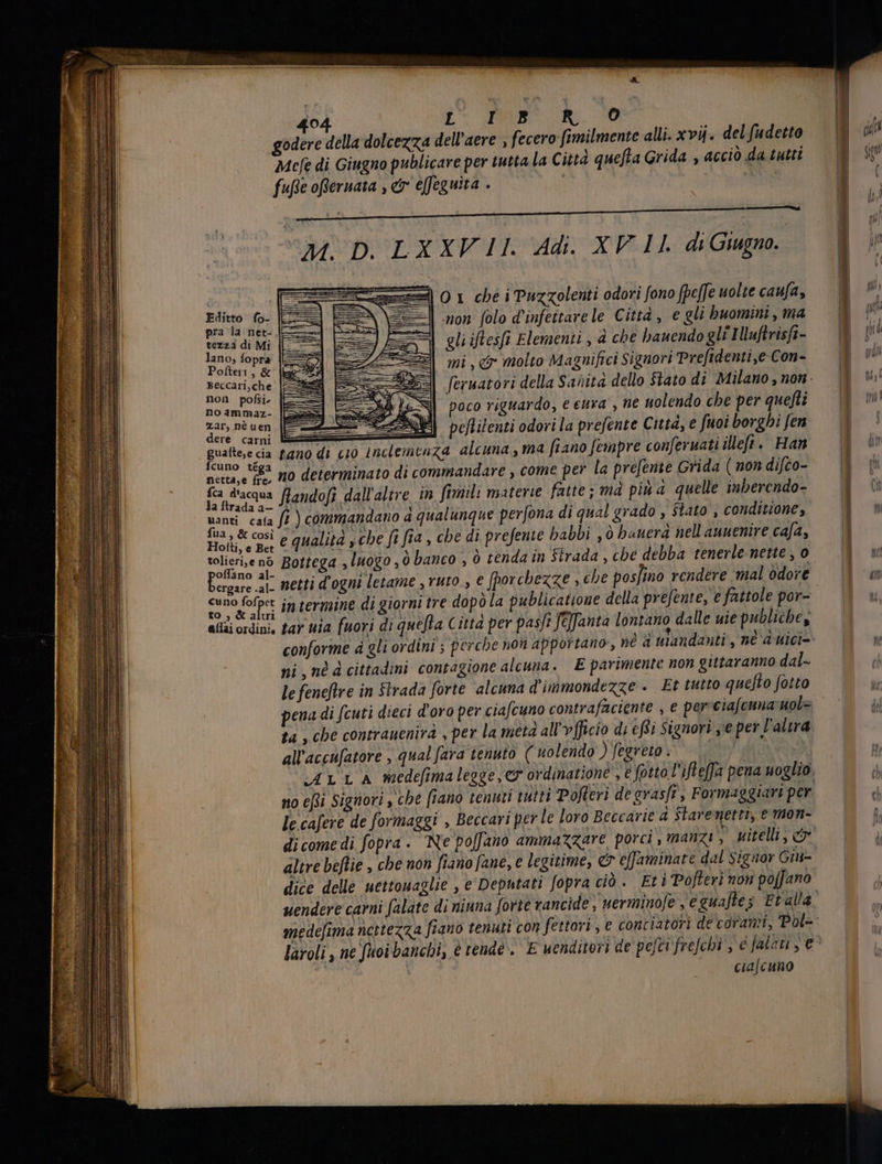 dell'aere , fecero fimilmente alli. xv4. del fudetto Mefe di Giugno publicare per tutta la Città quefta Grida , accio da tutti tezza di Mi lano, fopra Polteri, &amp; Beccari,che non pofsi no ammaz- zar, nè uen dere carni gualte,e cia fcuno téga netta,e fre, fca d'acqua la ftrada a— uanti caía fua , &amp; cosi Hotti, e Bet tolieri,e nó pe al- ergare .al- cuno fofpet to , &amp; alui allai ordini, M. D. LX XV 11. Adi. XV 11. di Giugno. O 1 ché i Puzzolenti odori fono fpeffe uolte caufa, non folo d'infettarele Città , e gli buomini , ma gli iflesfi Elementi , à che bauendo gli IMuftrisft- mi, &amp; molto Magnifici Signori Prefidenti,e Con- feruatori della Sanità dello Stato di Milano , non. poco riguardo, e eura , ne uolendo che per quefti E ZU) peflilenti odori la prefente Città, e fuoi borgbi fen tano di cio inclemcaza alcuna, ma fiano fempre conferuati illefi. Han no determinato di commandare , come per la prefente Grida ( non difco- flandofi dall'altre in fimili materie fatte; mà più a quelle inberendo- fi ) commandano a qualunque perfona di qual grado , Stato , conditione, e qualità sche fi fia, che di prefenie babbi , ò bauerd nell auuenire cafa, netti d'ogni letame , ruto., e [porchezze , che posfino rendere mal odore intermine di giorni tre dopò la publicatione della prefente, e fattole por- tar uia fuori di quefta Citta per pasji fe]fanta lontano dalle uie publiche, conforme à gli ordini ; perche non apportano, né ni , né d cittadini contagione alcuna. E parimente non gittaranno dal- le feneftre in Strada forte alcuna d'immondezze . Et tutto quefto fotto ta , che contrauenirà , per la metà all'vfficio di effi Signori ye per l’altra all'accufatore , qual fara tenuto ( nolendo ) fegreto . no efti Signori , che fiano tenuti tutti Pofteri de grasfi, Formaggiari per le cafere de formaggi , Beccari per le loro Beccarie à Staremettà, emon- &amp; effaminate dal Signor Gii- altre beflie , che non fiano fane, e legitime, | ! Et i Pofteri non poffano dice delle uettouaglie , e Deputati fopra ciò . medefima nettezza fiano tenuti con fettori, e conciatori de corami, Pol- laroli , ne ftoi banchi, | ciafcuno