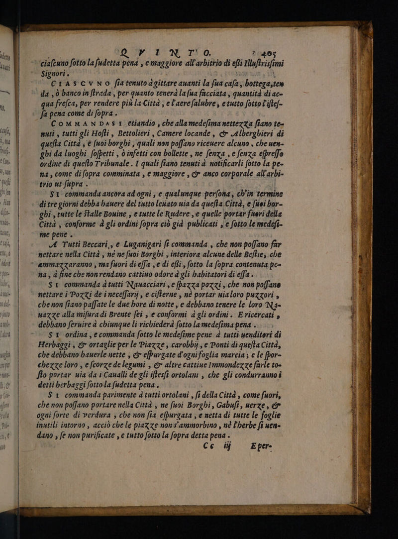 Y EN TO ^ 40g Signori . Crascvno fiatenutod gittare auanti la fua cafa Bottega,ten da „ò banco in ftrada , per quanto tenera la (ua facciata , quantità di ac- qua frefca, per rendere più la Citt , e l'aere[alubre , etutto fotto rife- CoMMANDAS t etiandio , che allamedefima nettezza fiano te- nuti , tutti gli Hofti , Bettolieri , Camere locande , ctr Alberghieri di quefta Città , € [uoi borghi , quali non poffano riceuere alcuno , che uen- ghi da luoghi fofpetti , ò infetti con bollette , ne Senza ,efenza e[preffo ordine di quello Tribunale . I quali fiano tenuti a notificarli fotto la pe- na, come di fopra comminata , e maggiore , ci anco corporale all arbi- trio ut fupra . $1 commanda ancora ad ogni , e qualunque perfona , ch'in femine di tre giorni debba hauere del tutto levato uia da quefla. Città, e [uei bor- ghi , tutte le Stalle Bouine , e tutte le Rudere ,e quelle portar fuori delle Città , conforme à gli ordini fopra ciò già publicati , e fotto le medefi- me pene . A Tutti Beccari,, e Luganigari ft commanda , che non po[fano far nettare nella Città , né ne fuoi Borghi , interiora club delle Beflie, cbe ammazzaranno , ma fuori di effa se di effi , fotto la fopra contenuta pc» na, à fine che nonvendano cattiuo odore à gli babitatori di efa . ‘SI commanda atutti Nauacciari , e [pazza pozzi , cbe non poffane nettare i Pozzi de i nece[Jarij , e cifterne , nè portar uialoro puzzori , che non fiano paffate le due bore di notte, e debbano tenere le loro Na- debbano feruire a chiunque li richiederà fotto la medefi Wnapena . St ordina , e commanda fotto le medefime pene à tutti uenditori di Herbaggi , &amp; ortaglie per le Piazze , carobbij , e Ponti di que[la Città, che debbano bauerle nette , &amp; efpurgate d'ogni foglia marcia; e le fpor- detti herbaggi fottola fudetta pena. $ t commanda parimente a tutti ortolani , fi della Citta , come fuori, che non poffano portare nella Città , ne fuoi Borghi, Gabufi, uerze , e ogni forte di verdura , che non fia efpurgata , e netta di tutte le foglie inutili intorno , acciò chele piazze non s'ammorbino , nè l'herbe fi uen- dano , ft nou purificate , e tutto fotto la fopra detta pena . Cc ij E per- ox IE I eta E 2: me Sa ==“ razr = are E 7 x pae XE c^ PT. fd p iis utet 5 A : cx P 3 ne