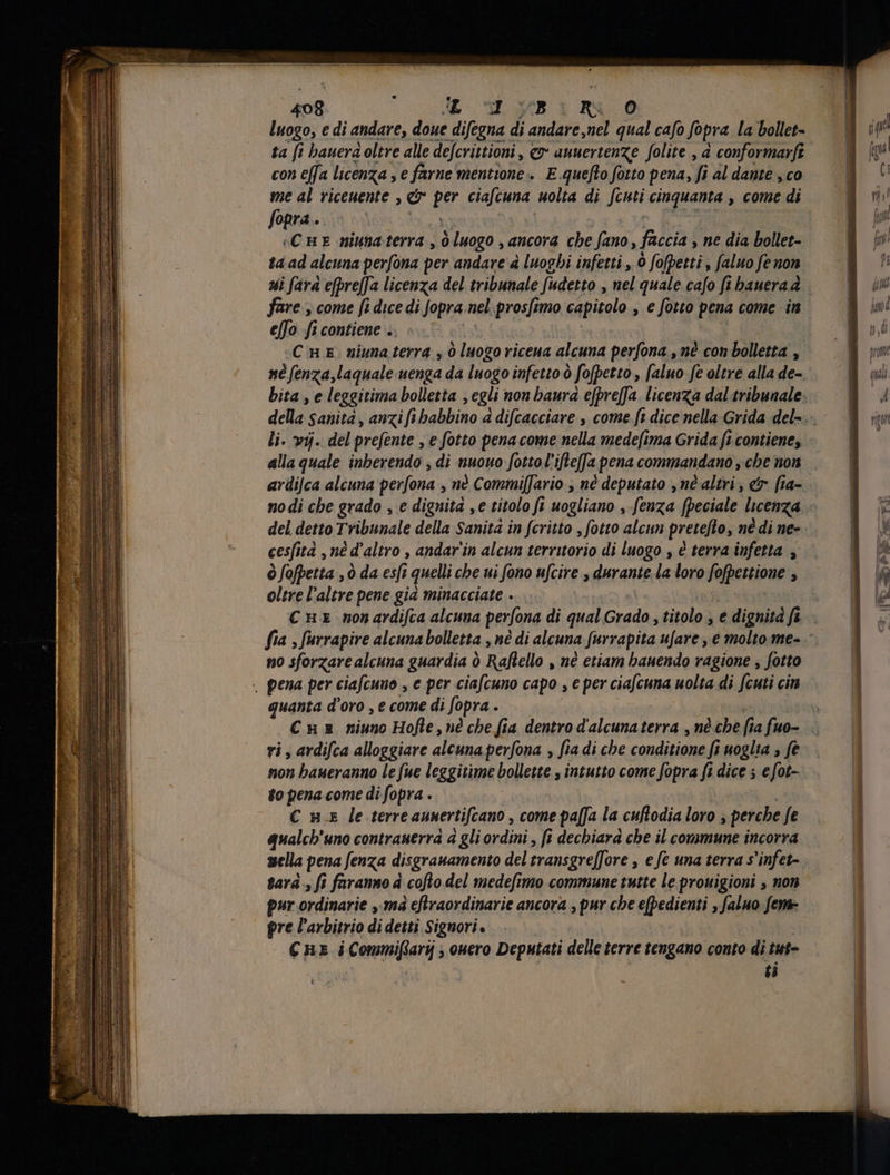 luogo, e di andare, doue difegna di andare,nel qual cafo fopra la bollet- ta fi bauera oltre alle defcrittioni, & auuertenze folite , à conformarfî con effa licenza , e farne mentione» E quefto fotto pena, Ji al dante , co me al riceuente , & per ciafcuna uolta di fcuti cinquanta , come di fopra. in sonata | A s -CHE miunaterra , 0 luogo , ancora cbe fano, faccia , ne dia bollet- ta ad alcuna perfona per andare à luoghi infetti , Ò fofbetti , [aluo fe non fare , come fi dice di fopra.nel prosfimo capitolo , e fotto pena come in efo fi contiene . is | | | «Cu e niuna terra 3 0 luogo riceua alcuna perfona , nè con bolletta , né fenza,laqualeuenga da luogo infetto ò fofpetto , [aluo fe oltre alla de-. li. vij. del prefente , e fotto pena come nella medefima Grida fi contiene, alla quale inberendo , di nuouo fotto l ifteffa pena commandano , che non ardifca alcuna perfona , nè Commilfario , né deputato , né altri, & fia- del detto Tribunale della Sanita in fcritto , fotto alcun pretefto, né di ne- cesfità , né d'altro , andar in alcun territorio di luogo , è terra infetta , ò fofpetta , ò da es[i quelli che ui fono ufcire , durante la loro fofpettione , oltre l’altre pene gia minacciate - | C nz non ardifca alcuna perfona di qual Grado , titolo , e dignità ft no sforzare alcuna guardia ò Raflello , nè etiam bauendo ragione , fotto . pena per ciafcuno , e per ciafcuno capo , e per ciafcuna uolta di fcuti cin quanta d'oro , e come di fopra . | ri, ardifca alloggiare alcuna perfona , fia di che conditione fi uoglia , fe tion baueranno le fue leggitime bollette , intutto come fopra fi dice 5 e fot- £o pena come di fopra . | € nx le terreaunertifcano , come paffa la cuflodia loro ; perche fe qualcb'uno contranerra à gli ordini , fi dechiara cbe il commune incorra tara- fi faranno à cofto del medefimo commune tutte le prouigioni , non pur ordinarie , mà eftraordinarie ancora , pur cbe e(pedienti , faluo feme pre l’arbitrio di detti Signori. i Ç HE iCommifarij ouero Deputati delle terre tengano conto di tut- ti t adi A n o