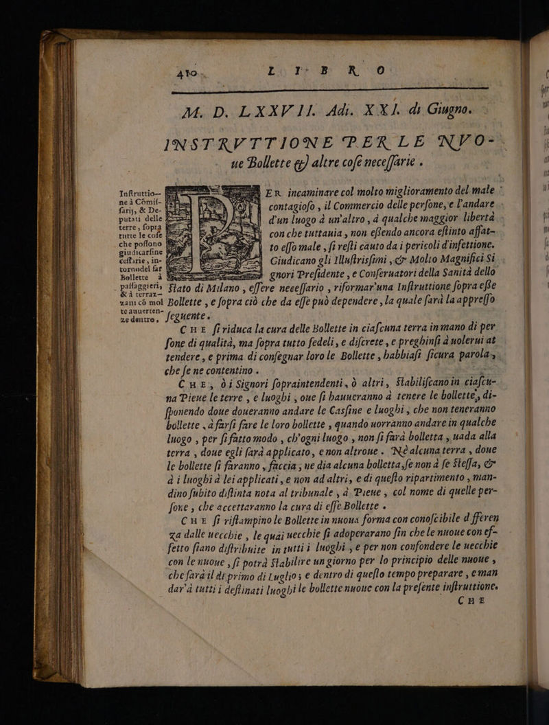 1 — — E i x LN È i ; ig | È: M. D. LXXV II. Adi. XXI. di Giugno. lh v ^ | 1 INSTRVTTIONE PERLE NYO- È, i ue Bollette g) altre cofe nece(farie . E Y fup E A En incaminare col molto miglioramento del male T E di ne a Comil- Kay x ; i ; | ^ farij; &amp; De- [Li contagiofo , il Commercio delle perfone,e l'andare. | dig xx is d'un luogo à un'altro , à qualche maggior libertà. v | dh cofe ER con cbe tuttauia , non eRendo ancora eftinto affat- a r A N i to effo male , fi refti cauto da i pericoli d'infettione. | (i da sin Ea Giudicano gli IMuRtrisfimi „čr Molto Magnifici Si. ' Bollette è Soa guori Prefidente , e Conferuatori della Sanita dello | vea abd ano, efft re neceffario È riformar’una Inftruttione fopra effe | ee VAr ra Bollette , e fopra ciò che da effe può dependere , la quale fard la appreffo 1 eauuerten- i bud. ) ze dentro è Seguente ? CHE firiduca la cura delle Bollette in ciafcuna terra in mano di per. | fone di qualità, ma fopra tutto fedeli, e difcrete , e preghinfi duoleruiat. | | tendere , e prima di confegnar loro le Bollette , babbiafi ficura parola, | che fe ne contentino . Y | Du | Cur, i Signori fopraintendenti , ò altri, Stabilifcanoin ciafcu- | na Piene le terre , e luoghi , oue fi bauneranno d. tenere le bollette, di- | onendo doue doueranuo andare le Casfine e luoghi, che non teneranno | bollette <a farfi fare le loro bollette , quando uorranno andare in qualche | luogo , per fi fatto modo , ch'ogni luogo , non fi fara bolletta , uada alla | terra , doue egli farà applicato, enon altroue . Né alcuna terra , doue le bollette [i faranno „faccia; ne dia alcuna bolletta, fe non à fe Stefa, c d i luoghi d lei applicati, e non ad altri, e di quefto ripartimento , man- | dino fubito diflinta nota al tribunale , à. Puene , col nome di quelle per- fone , cbe accettaranno la cura di effe Bollette . cur fi viflampino le Bollette in nuoua forma con conofcibile d fferen za dalle uecchie , le quai uecchie fi adoperarano fin che le nuoue con ef- fetto fiano diftribuite in tuttii luoghi , e per non confondere le uecchie con le nuoue , fi potra Stabilire un giorno per lo principio delle nuoue , cbe fara il di primo di L uglio ; e dentro di queflo tempo preparare, eman | dar'à tutti i deflinati luoghi le bollette nuouc con la prefente inftruttione. | CHE |