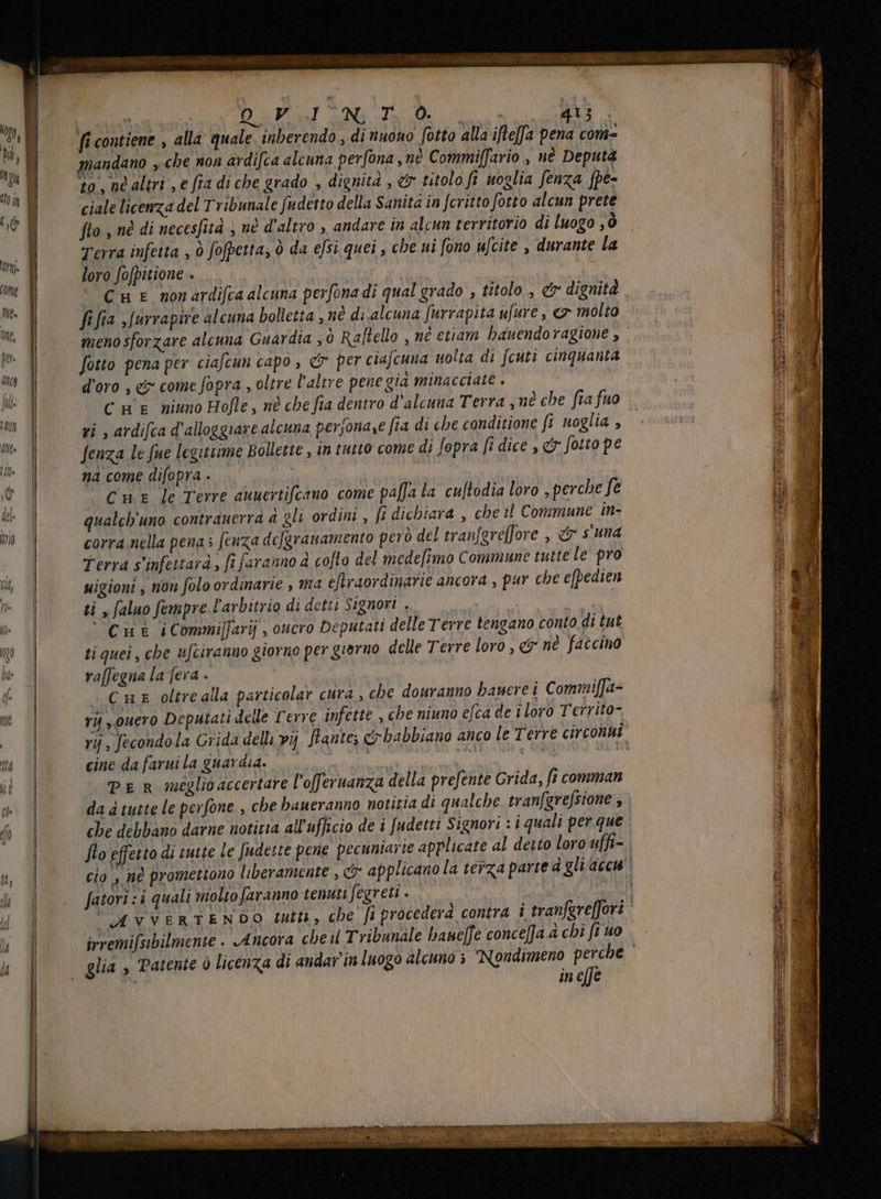 «diio EIC REI to Pre al sod DAP M M. TS D o rs 4j. fi contiene , alla quale. inberendo , di nuono fotto alla ifteffa pena com- Ta mandano „che non ardifca alcuna perfona, né Commiffario , nè Deputa | to, né altri , e fia di che grado , dignità , &amp; titolo fi uoglia fenza fpe- jg | ciale licenza del Tribunale fudetto della Sanita in fcritto fotto alcun prete LOR flo , nè di necesfità , nè d'altro , andare in alcun territorio di luogo 3 ò a Terra infetta , ò fofpetta, ò da efsi quei , che ni fono ufcite , durante la ni loro fofpitione . Cm E nonardifca alcuna perfona di qual grado , titolo , er dignità E 1 fi fia ,[urrapire alcuna bolletta , nè di alcuna furrapita ufure , e7 molto i: MT meno sforzare alcuna Guardia yò Raftello , n etiam hauendoragione , | | | fotto pena per ciafcun capo , &amp; per ciajcuna uolta di fcuti cinquanta p T d'oro , e come fopra , oltre l'altre pene gia minacciate . WB C mE niuno Hofle , nè che fia dentro d'alcuna Terra „nè che fiafuo 57 yi , ardifca d'alloggiare alcuna perjona,e fia di «be conditione fi uoglia , T i (A fenza le fue legittime Bollette , in tutto come di fopra [i dice , &amp; fotto pe | na come difopra . / ! È Cur le Terre auuertifcano come paffa la cuftodia loro , perche fe al qualcb'uno contrauerra à gli ordini, fi dichiara , che il Commune in- corra nella pena s fenza defgranamento però del tranfgreffore , &amp; s'una 4 Terra s'infettará , fi faranno à cofto del medefimo Commune tutte le pro all uigioni , non folo ordinarie , ma eftraordinarie ancora , pur che efpedien B us n ti , faluo fempre l'avbitrio di detti Signori . W | al Cut iCommiffarij , oucro Deputati delle Terre tengano conto di tut 3 Ko | ti quei, che ufciranuo giorno per giorno delle Terre loro , &amp; né faccino l P x | raffegna la fera . | | | | | i j- | . CHE oltre alla particolar cura , che douranno baucre i Commiffa-  mo ry „ouero Deputati delle Terre infette , che niuno efca de i loro Territo- i S ry , fecondo la Grida delli vij flantes c babbiano anco le Terre circonui m cine da faruila guardia. © © n inon | d su T PeR seglioaccertare l'offeruanza della prefente Grida, fi comman | w |. dadtutteleperfone , che baueranno notitia di qualche. tranfgrefsione , È h 1 che debbano darne notitia all'ufficio de i fudetti Signori : i quali per que 3 | flo effetto di tutte le fiude:te pene pecuniarie applicate al detto loro uffi- | y cio , né promettono liberamente , c applicano la terza parte à gli ace à il | fatori :i quali niolto faranno tenuti fegreti . i È E AVVERTENDO tutti, cbe fi procedera contra i tranfereffori ' i h | irremifsibilmente . Ancora cbe il Tribunale bane[fe conce[Ja a chi ft uo W 4 | glia, Patente ò licenza di andar in luogo alcuno ; Nondimeno jin. l T in c[Je WP = TER e a ia n Dr ue s RM è RM i sir ba — —— ari de.  ros ==