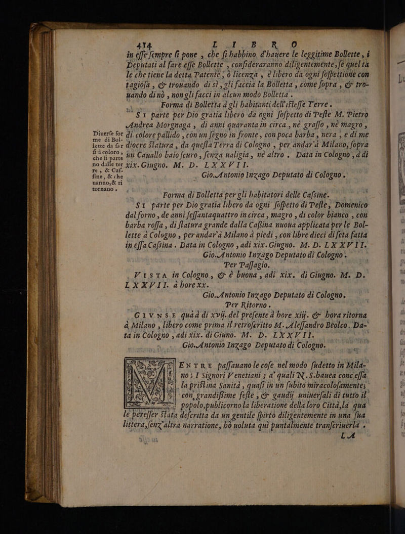in effe Sempre li pone , cbe fi babbino, d'bauere le leggitime Bollette , i Deputati al fare effe Bollette , confideraranno diligentemente, fe quel tà le che tiene la detta Patente ; ò licenza , è libero da ogni fofpettione con tagioja , c trovando di sì , gli faccia la Bolletta , come fopra Yo tro- uando dinò , non gli facci in alcun modo Bolletta . | | Forma di Bolletta à gli habitanti dell'isle[fe Terre. $1 parte per Dio gratia libero da ogni Sofpetto di Pefle M. Pietro «Andrea Morgnaga , di anni quaranta in circa, nè graffo , né magro , parar di. colore pallido , con un fegno in fronte, con poca barba , nera , e di me lee da fax diocre Statura , da quefla Terra di C ologno , per andar'a Milano, fopra ha coloro» $5 Cayallo baio Scuro, fenza ualigia , né altro . Data in Cologno, a di no dalle ter xix. Giugno. M. D. LXXVII. re, &amp; Caf. fine, &amp; che ~ Gio. Antonio Inzago Deputato di Cologno. uanno,&amp; n tornano e Forma di Bolletta per gli babitatori delle Cafsine. $1 parte per Dio gratia libero da ogni fofpetio di Pelle, Domenico dal forno , de anni fefJantaquattro in circa , magro , di color bianco , con barba rofa, di [latura grande dalla Caffina nuoua applicata per le Bol- lette a Cologno , perandav'a Milano a piedi , con libre dieci di feta fatta in effa Ca[sina . Data in Cologno , adi xix. Giugno. M. D. LX XVII. Gio./4ntonio Inzago Deputato di Cologno. ` mes Paffagio. , Vasta în Cologno, er è buona , adi xix. di Giugno. M. D. LXXVII. a horexx. | Gio. Antonio Inzago Deputato di Cologno. Per Ritorno. GIVNSE quad di xvij. del prefente à bore xiij. &amp; bora ritorna à, Milano , libero come prima il retroferitto M. Ale[fandro Beolco, Da- ta in Cologno , adi Xix. di Giuno. M. D. LXXVII. Gio.Antonio Inzago Deputato di Cologno. I È 3 |E NTRE fa[fauano le cofe. nel modo fudetto in Mila- ; I Signori V enetiani ; È a quali N.S.hauea conc effa DI Si | popolo,publicorno la liberatione della loro Città,la qua. le pw» Fata defcritta da un gentile [pirto diligentemente in una fua litera feux ‘altra narratione, hò uoluta qui puntalmente tranfcriuerla + LA