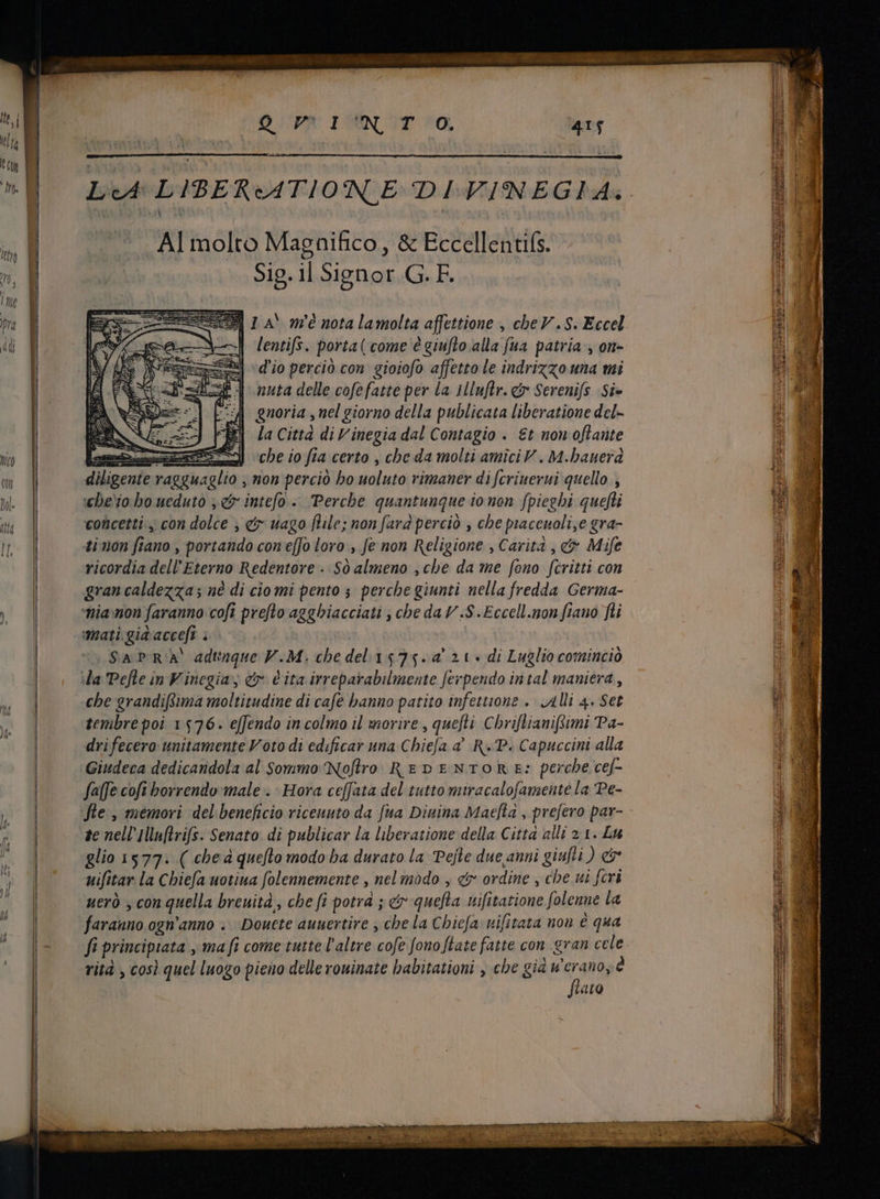 — D PW ERN CT O, LA LIBERATIONE DIVINEGIA: A] molto Magnifico, &amp; Eccellentifs. Sig. il Signor G. F. | lentis. porta ( come é giufto alla fua patria , on- d'io percio con gioiofo affetto le indrizzo una mi nuta delle cofefatte per la 1lluftr. €r Serenifs Si- gnoria , nel giorno della publicata liberatione del» | Ja Città di V inegia dal Contagio . Et non oflaute [2n a che io fia certo , cbe da molti amici V . M.bauerd diligente ragguaglio , non perciò bo uoluto rimaner difcrinerui quello , wbe'io.bo ueduto , c intefo -. Perche quantunque ionon fpiegbi quefli concetti; con dolce , €r uago file; non fara perciò , che piacenoli,e gra- ti non fiano , portando con e[Jo loro , fe non Religione , Carita , &amp; Mife ricordia dell Eterno Redentore: Sò almeno ,cbe da me fono fcritti con gran caldezza; né di cio mi pento ; perche giunti nella fredda Germa- ——À SAPRA adunque V.M. chedel 1575.4 21 di Luglio cominciò che grandifima moltitudine di cafe banno patito infettione . Alli 4. Set tembre poi 1576. effendo in colmo il morire, quefti Chriftianifimi Pa- dri fecero: unitamente Voto di edificar una Chiefa à RP. Capuccini alla Giudeca dedicandola al Sommo Nofro REDENTORE: perche cef- faffe cofi borrendo male . Hora ceffata del tutto miracalofamente la Pe- fle , memori del beneficio ricenuto da fua Diuina Maefta , prefero par- ze nell Hluflvifs. Senato di publicar la liberatione della Citta alli 2.1. Lu glio 1577. ( che quefto modo ba durato la Pejte due anni giufti ) c uifitar la Chiefa uotina folennemente , nel modo , &amp; ordine , che ui fcri uerò , con quella breuità, che fi potrà ; er quefla nmifitatione folenne la faranno ogn'anno .... Douete auuertire , cbe la Chiefa uifitata non è qua fi principiata , ma fi come tutte l'altre cofe fono [late fatte con gran cele rità , così quel luogo pieno delle rouinate babitationi , che già z^ e taro È Pn e EU ali TR Le