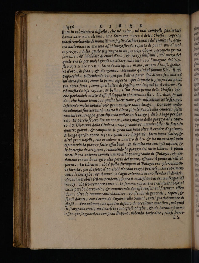 flato in tal maniera diffofto , che nè ruine , nè mal compofti panimenti banno dato noia alcuna. Era fatto una porta à detta Chiefa , coperta maeflrenolmente di minutifsime foglie d alberi leuate da’ trontoni s den- tro dallaquale ui era una affai lunga flrada coperta di panni fini di mol to prezzo , dalla quale fi giungea in un fpaciofo Choro , acconcio gratio famente , &amp; adobbato di cuori d'oro , &amp; razzi finifl imi , nel mezo del quale era fu per molti gradi un'altare eminente , col l'imagine del No- firo REDENTORE fatta dadottiftima mano , ornato d'Illufl. fpallie- ve d'oro , di feda , &amp; d’argento. seruiano quini al fommo Dio i R,P. Capuccini .. Difcendendo poi giù per l'altra parte dell’altare fi. uenia ad un altra firada , come la prima coperta , per laquale fi giugnea ad un'al tra porta fatta , come quell'altra di foglie , per la qual fu il ritorno. $a rà quefta Cbie[a capace , &amp; bella . V'bo detto prima della Chiefa : per- cbe parlandofi molto d'e[f fi fappia in cbe termine fia. L'ordine,c mo do , che hanno tenuto in quefta liberatione , &amp; uifitatione ue lo f[criuo lafciando molte notabil cofe per non effer tanto lungo . Douendo: anda- re adunque fua Serenità , tutto il Clero, «le Scuole alla Giudeca: folen nemente era troppo gran difturbo paffarun fi largo ( dirò ) lago per bar ca. Et perciò fecero far un ponte , che giungea dalla piazza di S.Mar- co à S. Giovanni dalla Giudeca , cofa grande eir ammirabile : fu fatto in «quattro giorni , c compiuta fi gran machina oltre il creder d'ogniuno». E lungo quefto ponte 2550. piedi , c largo 18 . fatto fopra Galee,<&amp;r altri gran nafelli , che eccedono il numero di 80. &amp; ba un arconel prin cipio nerfo la piazza fatto affai bene , &amp; fu tolto uia tutti gli infuori,c le botteghe de-artigiani , rimanendo la piazza del tutto libera. 1 panni tirati fopra antenne cominciauano alla porta grande di Palagio , &amp; an- dauano con un buon giro alla porta del ponte , effendo il ponte altrefi co perto. La libraria , che è pofta dirimpeto al Palagio era gloriofamen- te fornita , perche fotto a' portichi werano razzi pretioft , che coprinano tutte le botteghe , &amp; ilmuro , ad ogni colonna u'erano flendardi dorati , e imumerabili fefloni pendenti ; fopra il modiglione ui era un fregio di ‘razzi , che fcorreua per tutto . In fomma non ui era tralafciata cofa al cuna perche borreuole , dx ammiranda doueffe viufcir tal fattura: effen doni , oltre le tnmumcrabili bandiere , c flendardi generali , tapeti, e feudi dorati , con l'arme de’ Signori alla Sanità , tutti gratiofamente di fpofli . Era nel mezo un quadro dipinto da eccellente maestro , nel qual fi fcorgeano certi , medicarfi le contagiofe piaghe, &amp; da barbuto buomo -effer quefie guardate con gran flupore, uolendo forfe dire , che fi borri- bile corta