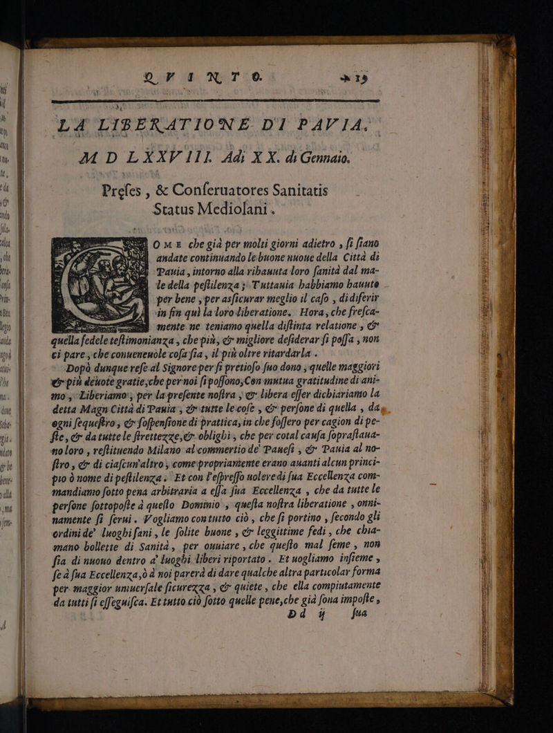 nM ENTO j i M D LXXVIIL Adi X X. di Gennaio. Prefes , &amp; Conferuatores Sanitatis Status Mediolani . E bs O mx cbe giá per molti giorni adietro , fi fiano Jnd andate continuando le buone nuoue della Città di Pavia, intorno alla ribanuta loro fanità dal ma- le della peflilenza ; T uttauia babbiamo baunto SA per bene per asficurar meglio il cafo , didiferir Ii in fin qui la loro liberatione. Hora, che frefca- mente ne teniamo quella diflinta relatione , &amp; ci pare , che conuenenole cofa fia , il pitt oltre vitardarla . Dopò dunque refe al Signore per fi pretiofo fuo dono , quelle maggiori er pin deuote gratie;che pernoi [i poffonoyCon mutua gratitudine di ani- mos Liberiamo‘; per la prefente noflra , ev: libera effer dichiariamo la detta Magn Città di Pania; cb tutte lexofe , «7 perfone di quella , da ogni fequeftvo , e fofpenfione di prattica, in che foffero per cagion di pe- fle, e datuttele flrettezze,e-obligbi , che per cotal caufa fopraftana- «to loro , reflituendo Milano alcommertio de Paneft , &amp; Pauia al no- firo , &amp; di ciafcun altro , comespropriamente erano ananti alcun princi- pio ò nome di peflilenza : “Et con l'efpveffo uolevedi [ua Eccellenza com- mandiamo fotto pena arbitraria a efa fua Eccellenza , che da tutte le perfone fottopofte à queto Dominio , quefta noftra liberatione , onni- namente fi ferui. Vogliamo contutto ciò , che fi portino , fecondo gli ordini de’ luoghi fani , le folite buone , &amp; leggittime fedi , che chia- mano bollette di Sanità, per ouuiare , che queflo mal feme , non fia di uuouo dentro a’ luoghi liberi riportato . Et uogliamo infieme , fe à fua Eccellenza,ò à noi parerà di dare qualche altra particolar forma per. maggior umuerfale ficurezza , &amp; quiete , che ella compiutamente da tutti [i effeguifca. Et tutto ciò fotto quelle pene,che gid fona pps A