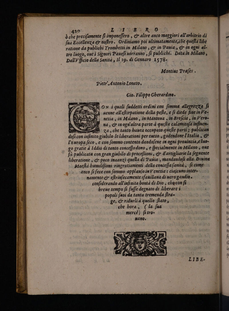 ò che precifamente fi imponeffero , &amp; altre anco maggiori all'arbitrio di fua Eccellenza &amp; noftro. Ordiniamo poi ultimatamente,che quelta libe ratione da publichi Trombetti in. Milano , e in Pania., &amp;-in ogni al- ivo luogo, ouc i Signori Paue[i uorranno , fi publichi. Datain Milano, Dali fficio della Sanita , IL 19. di Gennaro 1578- Montius Prefes . Pietr Antonio Lonato. Gio. Filippo Gherardino. OX 0 ni quali fuddetti ordini con fomma allegrezza fi = aene alleflirpatione della: pefle, e fi diede fine in Fe- ;| netia , in Milano, in'Mantoua , in Brefcia , inVero- SY na, c inognaltra parte. quefta calamitofa influen- mE za , cbe tanto bauea occupato quefte parti ; publican dofi con infinito giubilo le liberationi per tutto. , godendone L'Italia , &amp; l'europa feco , e con fommo contento dandofene in ogni prouinciae luo- go gratie à Iddio di tanto concefJo dono , e [pecialmente in:Milano , oue fi publicata con gran giubilo di proceflioni , er d'artigliarie la feguente ‘anco fi fece con fommo: applau[o.in V enetia:: ciajcuno intere. namente cy eftrinfecamente sfasillaua di uero:gandio è confiderando all'infinita bontà di Dio , chercon fè breue tempo fi fufe degnato di liberare popoli fuoi da tanta tremenda fira= | | ge, &amp; ridurli a quello Mato iu oe che hora, ( la fua | mercé) fitro-