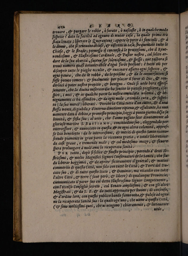 KTE SETA ^A sUr dt SITAE Pr 2 42% go x B (RS 00 srouare , dr purgare le robbe , ò furate , ò nafcofte , ò in qualche modo Jopeite ? data la facoltà ad ognuno di mutar cafa , la quale prima era fiata lewata 5 liberate le Quarantene s aperte le porte di fanciulli , gr d le donne, che fi teneuanoebiu[r., € riftretti in cala; frequentate tutte le Chiefe , &amp; le frades permeffo il concorfo ale procesfioni , che il Reue- rendisfimo , c IUuftrisfimo Cardinale , er Paftor nofiro , col folito ar- dore de la [ua charità-s facena far folenisfime „er [poffe ; oue.talbora fi trou) numero quafi iunimierdbile d'ogni forte perfone : è tutto ciò per difcoprir tutte le piaghe occulte , &amp; euacuare affatto ogni fofpetto , C ogni paura , chieda le robbe ,' da leperfóne , er da le conner[ationi fi folle potuto temere s e? finalmente: per placar il furor di Dio, ren- derloci a:poter noftre propitio ; &amp; benigno + Onde fi nede bora efpref- famente , cbe Ia diuina mifericordia ba fentite le pietofe preghiere i fo [piri , i noti; en m qualche parte la noftra'emendata uolonta, d be- nignametite ci ba e[faudito 3 ey da agni male: , etimida cura , &amp; fofpet- fleffa mente, di giubilo,e d'interna diuotione vipiena,e e[fultante,ba nuo: samente dato il debito,e promefto principio, boggi à punto giorno.dela fó lennità., e fefta fia ; al uoto , che l'anno pa[jato fece diuotamente al gloriofo'martire S: BASTIAWO; concittadino fuo , eleggendolo. per interce[fore , &amp; annoccato in quelta,&amp;imognialtra calamità, appref- fo Dio benedetto + da le intercesfioni, er meriti di quefto Santo ricono» fcendo piamente in grau parte la viceumta gratia; totale liberatione da cofi grane , e tremendo male ; &amp; col medefimo mezo ; &amp;fauore: fpera prolungare è molt'anni la ricuperata Janita è uv: jp ‘Per tanto, dopo fifelice c faufto principio ;'parendo a' detti 1L: ftrisfmmi , &amp; molto Magnifici Signori Conferuatori de la Sanità y be [ia* da liberar boggimiai , &amp; da aprire ficuramente il'general’; er mutuo cato fuo , &amp; di tutto quefto Stato , &amp; Dominio y ma etiandio con tutte cummunicato il parer: [uo col detto Iluftrisfimo Signor: Luogotenente y Magiflrati , e da s. E. e da tuttiapprouato per buono s di confenfo; 1 rio la ricuperata Sanità fua : la quale ogn'uno , cbe wiene a'quefla Città, ( c» fono moltisfimi quei , che ui uengono ) chiaramente , c lietameate: 5 A &amp; , : uede f