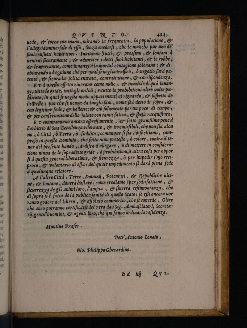 1 | sede , &amp;r tocca con mano , mirando la frequentia , la populatione , &amp; l È l'allegriduniuerjale di effa s fenza anederfi > che le manchi pur uno de li M fuoi confueti , babitatori . :Imuitando tutti; &amp; prosfimi , &amp; lontani d id « uenirti ficuranieute. , cy admetter i detti fuoi-babitanti , &amp; le robbe, i ^ e leanercantiey come innanzi la.movtal.contagione foleuano : €r di- d ^ ebiarando ad'ogniuno chè per qual fi uoglia traffico , ò negotio fara pa- P i tenté , € ficura la: folitaentrata , contrattatione., d corrifbondenza. 1 Ao cipra quelo effetto viuocano come nulle , e inualide di qua innan- AN 4 zi tittele gside, tutti.gli ordini ; estutte le probibitioni altre molte pu- di F blicate in qual finoglia modo appartenenti al riguardo , c fofpetto de iJ t] lasbefle s purche fi neuga da luoghi fani , come fiè detto di fopra , &amp; | &amp; gy con legitime fedi > eebollétte: &amp; ciò folamente perun poco di tempo, EN T &amp; per conferuatione della falute con tanta fatica , er [pea vacquiftata. i M  p E T commandano ancora e[pre|famente , &amp; fotto gramftime pene à ui PHE y l'avbitrio di sua ‘Eccellenza vifernate , er irremisfibili, che non [ia alcu i f no , ò Città jd Terra y: fuddito ; comunque fi fia , 9 fi chiami , com- — E Y prefo in queflo Dominio, che fotto:niun pretefto y à'colore , contra il te- gl o nor del prefente bando ,.àrdifca d'allegare , è di mettere in confidera- : * D. tione niuna de le fopradette gride > ò probibitioni,6 altra cofa per oppor ts A fi à quefla general liberatione, C ficurezza , ò per impedir l'ufo reci- i! ^q proco , er volontario di effa: del quale impedimento fi dara piena fede “J à qualunque relatore . | i A l'altre Cittd , Terre , Domini , Potentati , &amp; Republiche uici- D o ne, c lontane , douerábaflaré (come crediamo )per fodisfattione , e ficurrezza de gli animi loro, l'ampia , e fincera teftimonianza , che — > re Pi til E E I || di fopra fi è fatta dela publica fanità di queflo Statos fe efi ancora uor : E Ww p ranno godere del libero , &amp; a[foluto commertio , che fi concede . Oltre f! m | che anco potranno certificarfi del vero dai Sig. Ambafciatori, Secreta- * Ji | rij,gentil’buomini, &amp; agenti loro,che qui fanno ordinaria refidenza. I] Mem l it | Montius Prafes . | à  ^ hi | Petr’ Antonio Lonato . o I E i ; Hi nti I 610. Philippo Cherardino. 2 Ii, í il E M 1] Dd ij Qvt- sfratto pro Pet elite Ium Ie tec eom BRA EI RAT, Mie 20 e mi: Eod Eae age ENYA Ae rm ne Lodi Mese A EMEN TRI Ra lia iin diria TE dies ramos KC disci rt ire ep È Ps nego x E T