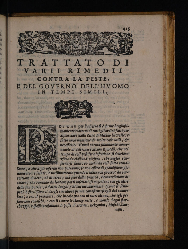 a) Np; TRLEERRE. p» z h i s 4E uM «oe dsl. LX ss. DEL  UVARII RIMEDII 11 ^ CONTRA LA PESTE. ? d | EDELGOYERNO DELL'HVOMO | BM | x Ic Ma TEs M: Dd i S edi 1 7 = Orcus perladietroft è dame larghifii- 3 | mamente trattato di tutti gli ordini fatti per è difcacciare dalla Città di Milano la Peste, e: A fatto anco mentione di molte cofe utili , &amp; a. neceffarie. E'mmi paruto fimilmente conue- fi M neuole di defcriuere alcuni Rimedij, che nel omm o tempo di cofi peRifera infettione fi deuriano: © © [ | | NARDI vare da ciafcuna perfona , che soglia con- | I fernarft fana , e illefa da cofi fatta conta- | Zione, e che à gli-infermi non potranno, fe non effere di grandiftimo gio 3 namento , e falute ; e ma[limamente quando il male non procede da cor- A rottione di aere , nè di terra ; ma folo dalla pratica , e conuer[atione di | M | coloro , che venendo da lontane parti infettati, fi mefcolano con gli altri | della fsa patria , Ò d'altri luoghi ; al cui inconueniente (come fi fcua- ! WE | pre) è facilifimo il dargli rimediose prima con aftenerfi egli dal conner » NS | | fare ; e con il probibire , che in cafa fua nou ui entri alcuno, che egli per tr B fano non conofchi; e con il tenere le Stanze nette , € monde d'ogni fpor- WM | chezza, e [pefo profumate di pafte di Storaci, Belzouini , Rug: il EE dani, aM pria m Jor mi ae vizi ` dert OONO IOIEN neta pnr eol mem e E üt ati ou rn git ioa rs Mie cM ieu NU MURIS SABINE ZIE SEN ACRI N CO TN HIR MPO AREE RUNE DAMA a I Han