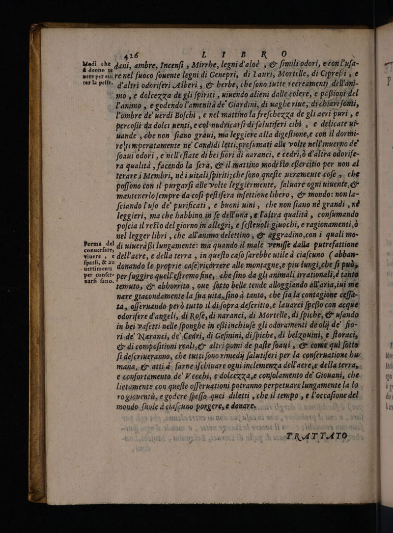 Medi che dani, ambre, Incenfi , Mirrhe, legnid'aloè , e fimiliodori, eton lufa- nere per eui re nel fuoco fomente legni di Genepri, di Lauri, Mortelle, di Ciprefsi , e ver la pelte. d'altri odoriferi Alberi; €r herbe, ihe fono tutte vecreamenti dell'ani- © mos e dolcezza de gli fpiriti , miuendo alieni dalle colere, e pe fioi del l'animo , e godendo l'amenita de Giardini, di uaghe viue; di chiari fonti, ` l’ombre de uerdi Bofchi , e nel mattino la frefchezza de gli aevi puri , e percofsi da dolci menti, e.col-nudricar[i di falutiferi cibi , e delicate ui- tiande „che non fiano graui, ma leggiere alla digeflione,e con il dormi- reltcmperatamente ne Candidi letti profumati alle volte nell’'muenno de foaui odori , e nel efate di bei fiori di naranci, e cedri ò d'altra odorife- ra qualità , facendo la fera, &amp; il mattino modesto eRercitio per non al terarei Membri, né i italifpiriti;che fono qnefte neramente cofe >. che poffono con il purgarfi alle volte leggiérmente,. faluare ogni ninente,&amp; mantenerlo fempre da cofi peflifera infettione libero, &amp; mondo: non la- fciando l'ufo de’ purificati , e buoni uini, che non fiano né grandi , né leggieri, ma che babbino in fe dell'una , e Taltra qualità , confumando pofcia il resto del giorno in allegri, e feftenoli giuocbi, e ragionamenti, ò nel legger libri , che all'aummo delettino , &amp; aggradino,con i quali mo- Porma del di vivera Ri lungamente: ma quando il male veniffe dalla putrefattione Put n dell’aere, e della terra , in quefto cafo farebbe utile d ciafcuno ( abban- Erime domando le proprie cafe)ricórrere alle montagne,e piu lungi che fi puo; per fom et> per fuggire quell'eflvemo fine, «be fino da gli animali irrationali,é tanto temuto, ef abhorrito., oue fotto belle tende alloggiando allaria,iui me nare giacondamente la fua uita, fino à tanto, cbe fta la contagione ceffa-. sa, offeruando però tutto il. difopra defcritto,e lauarci fpeRo con acque: odorifere d'angeli, di Rofe, di naranci, di Mortelle, di [piche, &amp; n[ando in bei vafetti nelle fponghe in eRiinchiufe gli odoramenti de olij de' fio- ri.de Naranci, de Cedri, di Gefinini, difpiche, di belzouini, e ftoraci, &amp; di compofitioni realiser altri.pomi de pafte foaui ,-<&amp; come qui fotto fi defcriuerauno, che tuttifonorimedij falutiferi per la confermatione bu: rogioventi,e godere [pe[fo quei -diletti , cbe il tempo , e l'occaftone del mondo hole è ciafchno porgere, e donare. TNI | a E TRATTATO) hc.