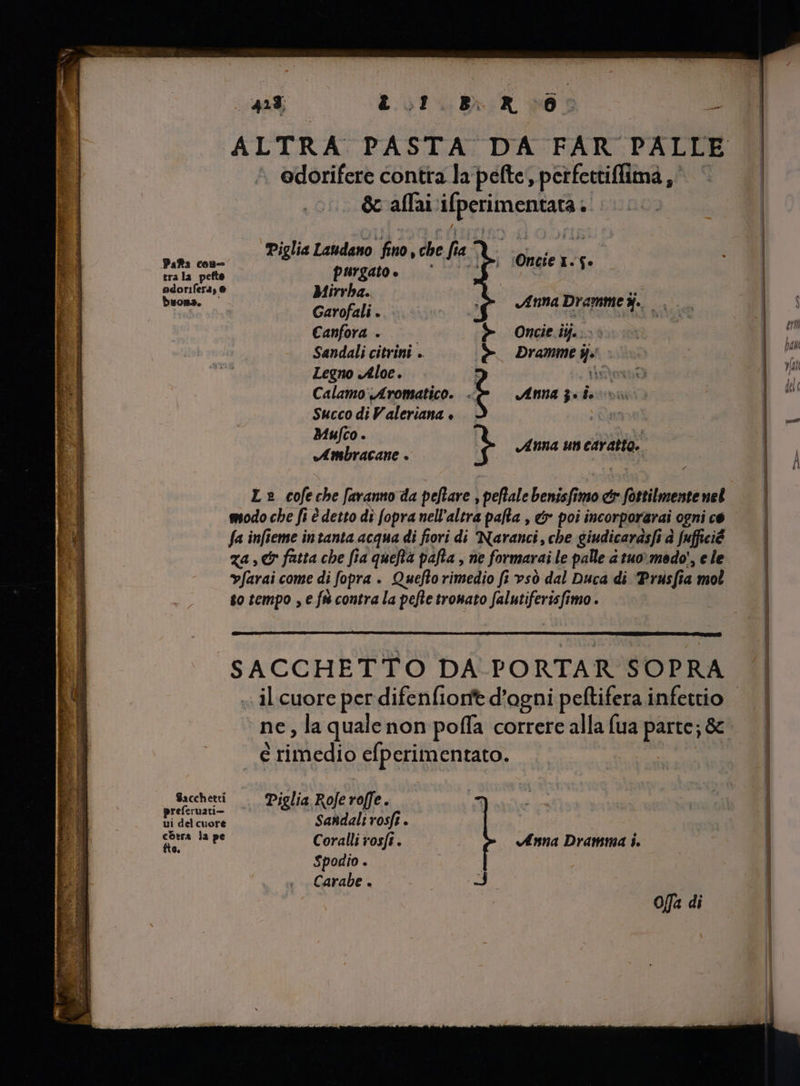 318 LC.oT Bri 6: PO ALTRA PASTA DA FAR PALLE odorifere contra la pefte, perfertiffimà ,' 3 &amp; allai ifperimentaGi: 3 Piglia Landano fino, che fi CARE Onaie 1.5» ep E dr pai e | ecoriler4, e Birr de d kd buona. Garofali.. Anna Dramme Me Canfora . —— > Oncdtijo: Sandali citrini .. è Drammes. . Legno Aloe. È nà Calamo Aromatico. - t Anna 3. d. Succo di Valeriana + Mufco . n pfen Tepian Anna un caratto. Le cofe che faranno da peftare , peflale benisfimo er fottilmentenel modo che fi è detto di fopra nell'altra paha , &amp; poi incorporarai ogni ce fa infieme in tanta acqua di fiori di Naranci, che giudicarasfi à [ufficié vfarai come di fopra . Quefto rimedio fi vsò dal Duca di ‘Priisfia mol so tempo , e fà contra la pefte tronato falutiferisfimo . SACCHETTO DA PORTAR SOPRA ne, la quale non poffa correre alla fua parte; &amp; e ! riiiedió efperimentato. Sacchetti Pigli la Rofe ro e. e dd cet Sandali vosft . SUA TRES Coralli rosfi . Anna Dramma i. Spodio . Carabe . ui Da offa di