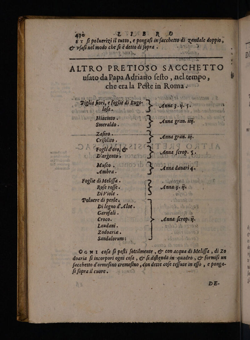 43 ILI d f pilurizil Py tutto, e pongafi in facce di ‘zanta doppio., e vfafi nel modo m 4, è deno di Spera wi ne: d (era : ER ALTRO PRETIOSO SACCHETTO ufato da Papa Adriano fefto , nel tempo, che erala Péfte in Roma + LU su gi pA EIES E 3 Rr pere dhcp ». Beds. 0 (p Vene IRE ZA. Zafiro. EE AE EE G E SENA E 4: Ml v Anna gran. ii. R Piglia pot e ya di dg Fs € ZUR , AB [C M PII D'argento s -Mufto o p m Anna danari 4 . Rofe rofe. R Di Viole . Poluere di perle» f < Di legno d' Aloe . Garofali . 1 Croco. e Laudani . Zodoarie + E. Sandalorum s Annaig» ys e m- aar nb pe D oi ie C EA Anna: [crops ij. doaria fi incorpori ogni cofa , e fi. diflenda in -quadro , er fortil un facchetto d'ormefino viii: ino „con dette ee teffute in «fo , e ponga- fi RE ilcuore, = 000 at DE- m^ w ® DI