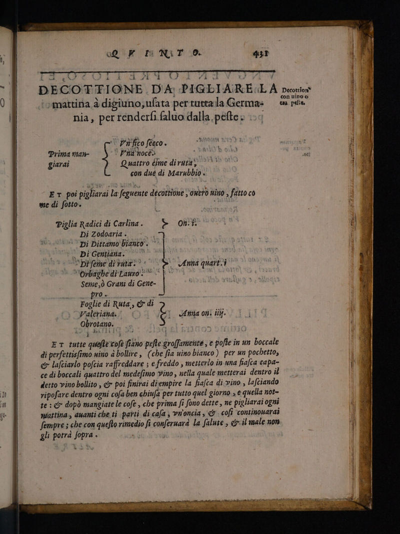 S id ca * i i g ! mattina à digiuno,ufata per tutta la Germa: nia, per renderfi faluo dalla pefte » .- (^, Zr fito fenco. à Prima man- ` Pha noca vir d giarai Quattro čime diruta, ` ** L con dué di Marubbio . ET poi pigliarai la feguente decottione , owed nino , fatto co we di fotto. | LL Piglia Radici di Carlina . Ret Di Zodoaria . HORT Di Dittamo bianco. ` ^. Di Gentiana. © ^ -Opreme di rata? — Orbagbe di Lauro 7  Seme,ò Grani di Gene- pro + Foglie di Ruta, di 3 | e Anha o e EL quarti | > Waleriana (©) | n. liy. . Obrotano. | j l PETI m Taa ET tutte quefle cofe fiano pefte gro[fameute , e pofle in un boccale di perfettisfimo uino à bollire, (che fia uino bianco) per un pochetto, e lafciarlo pofcia raffreddare ; e freddo , metterlo in una fiafca capa- ce di boccali quattro del medefimo vino , nella quale metterai dentro il detto vino bollito , &amp; poi finirai diempire la fiafca di vino. , lafciando ripofare dentro ogni cofa ben chiufa per tutto quel giorno , e quella not- te : € dopò mangiate le cofe , che prima fi fono dette , ne pigliarai ogni mattina, auanti cbe ti parti di caja , vnoncia , «9 . cofi continouaraà fempve ; che con quefto rimedio fi conferuara la falute , &amp; il male non gli potra fopra . er + i»