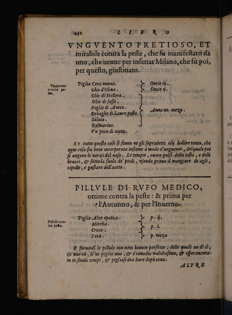 VNGVENTOTPRETIOSO,ET ` mirabile tontra la pefte , ché fu imanifeftato dà uno; che uenneper infettar Milano, che fu poi, per quéfto, giullitiato. 50-0250 cin Vagme Piglia Cera nuona. sem Oncie iij. As pe- Olio d'Olina . P | Oncie j. j Olio di Hellera . Olio di faffo . e | pa x Foglie di Aneto. | j Orbaghe di Lauro pefte. + e «t ned ^ Saluia . Rofmarino. Vn poco di aceto, er tutte quefle cofe fi fanno ne gli fopradetti ol bollire tanto, che ogni cofa fia bene incorporata infieme à modo d'unguento , delquale poi fi ungono le narici del nafo.. Le tempie , ouero polfi. della tefta , e delli bracci, ci» fottola fuola de’ piedi , vfando prima:il mangiare de agli , cipolle , e guflare dell'aceto . | A PILLVLE DI- RVFO MEDICO, ottime contra la pefte : &amp; prima per tl'Autunno; &amp; per l’Inuerno» » S E dos Piglia Aloe epatico . b pei. tra pelte. Mirrba . p. i. Croco . | Yeras C ne pma ` E forminfi le pillule con uino bianco perfetto y delle quali un di sì, &amp; tino và , fe wc piglia una , &amp; è rimedio validisfimo, &amp; efperimenta- te in fimili tempi , &amp; pigliafi due bore dopò cena» | ALTRE