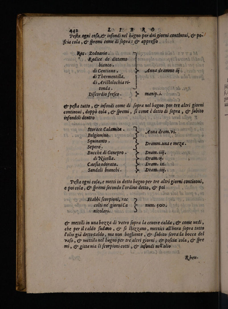 Pefta.ogni cofaset infondi nel bagno per dui giorni continui, d n Feia cola , dr fpremi come di fopra: &amp; appreffo . >) Ree» Zodoarit. in o Miis | Radice de dittamo: . bianco. : di Gentiana , di Tbermentilla, di Aristolochia ri- tonda . a Hga ah , pifeordio feo. è È manip. ji e pefla tuito , &amp; infondi come di 5 nel bagno per am altri giorni continoni , doppó cola , e ii , fi come è detto di fipra »  &amp; > jin dient costa Annadrimme i è ^ Storace Lalonita wi n E75 PR Belgionino., | ME TC. ^ Squinanto . | : Sepero. t Dramm.una e meza. Bucche di Genepro > >. Dram. iij. DÄ di Nicella. opocDranseg- co i Casfia odorata. iw Dram. ix. Sandali bianchi . e Diam iiij. : Pefta ogni cofa, e metti in detto bagno per tre altri giorni continioni, e. poi cola , &amp; fpremi fecondo l'ordine detto, e pa | Habbi fcorpioni, rac s essa qut -colti-ne giorni Ca num. 300, Anicolari. er mettili in unabozza di vetro fopra la cenere calda &amp; come uedi , che per il caldo fudano , &amp; fi Stizzano , mettici all'hora fopra tutto l'olio gia dettocaldo , ma non. bogliente , &amp;rfubito ferra la bocca del vafo- i mettilo nel bagno per tre altri giorni e pofcia cola; &amp; [pre mi, cj gitta nia li fcorpioni.cotti , &amp; infondi nell'olio. R heu-