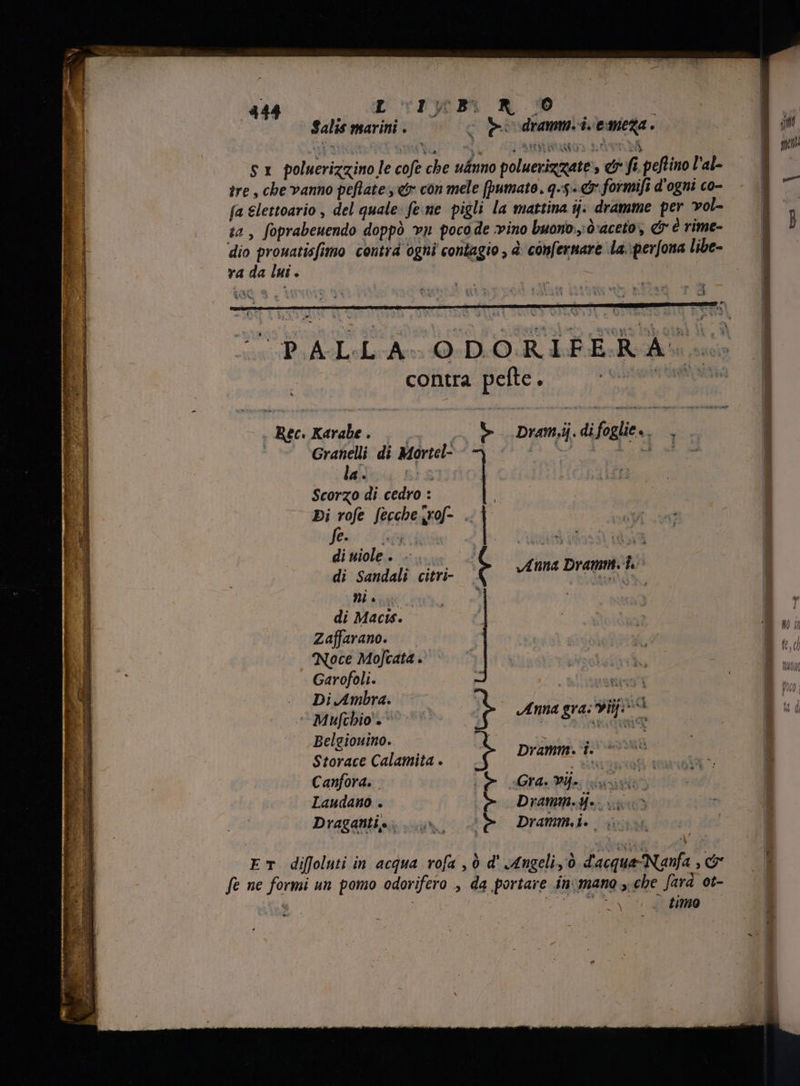 Salis marini . o peo drammi i.emeza. e BANTI Ta LU (0588 INRAMOS EGO NE S x poluerizzino le cofe che u&uno poluevizmate e fi peftino l'al- tre , che vanno peflate e con mele (pumato. q-5-& formifi d'ogni co- fa &lettoario , del quale: feme pigli la mattina ij: dramme per vol- ta, foprabeuendo doppò vn pocode vino buono: d'aceto; & è rime- dio prouatisfimo contra ogni contagio , è confernare La\perfona libe- va da lui . | : - contra pefte à Rec. Karabe i 0 o9 Dram.ij.difoglie.. |, Granelli di Mortel- 7 Sire i T. la. S Scorzo di cedro : | | | E Di rofe Secche irof- . | TERME e. d Jh ! di uiole . | di Sandali citri- t ni cut di Macis. Zaffarano. Noce Mofcata . Garofoli. . Di Ambra. ‘Mufchio'. Belgiouino. Storace Calamita . Canfora. Laudano . Draganti e. * + Anna Dramm. i. Anna gra: Pij: Dramm. pot e Gra. Yü. ELA ; D d E Dramm. UE Vx m 2^ Drammi. iv ET diffoluti in acqua rofa , ò d' Angeli, Ò d'acque- Nanfa , cr fe ne formi un pomo odorifero , da portare in; mano , che fara ot- ; b PUE Pe f s d, timo : -