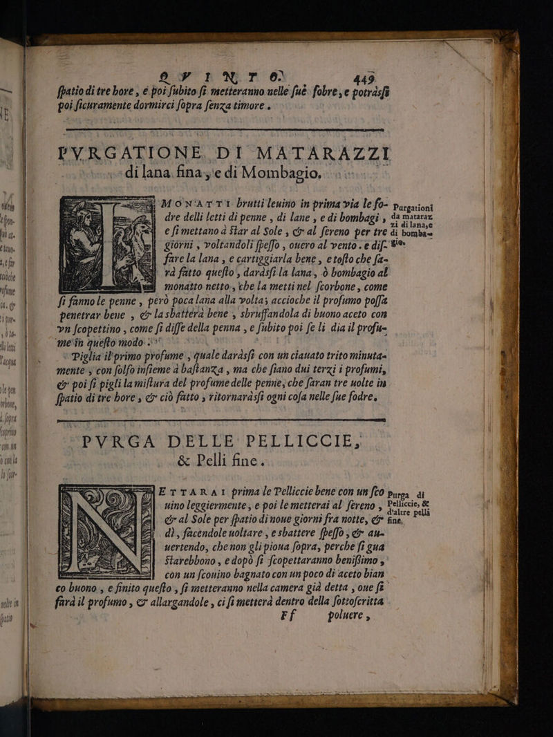 ENT TRUE E7 YU il jeh 0 INTO 4 fpatiodi tre bore , é poi ji fubito fe metteranno nelle fue: fobre ,e potrásfi poi ficuramente dormirci fopra pena timore + PYRGATIONE DI MATARAZZI «di lana fina; ‘e di Mombagio. TA MONATE Prat Teninoin prima via le fo- purgarioni | dre delli letti di penne , di lane , e di bombagi , da mataraz e fi mettano è Star al Sole , ci al Sereno per tre di bomba= giorni , voltandoli [effo , ouero al vento < e dif. 8* fare la lana , e cartiggiarla bene, etofto che fa~ rà fatto queflo dardsfi la lana , 0 bombagio al bii] »nonatto netto- cbe la metti nel feorbolé come fi fanno le penne , però poca lana alla volta; accioche il profumo po[fa penetrar bene , &amp; la sbatierd bene , sbruffandola di buono aceto con vn [copettino , come ft fi diffe della penna , e Subito poi fe li dia il profu- mein quefto modo +» ‘ Piglia il'primo profume , quale darásft con un ciauato trito minuta= mente y con folfo infieme a i baflanza , ma cbe fiano dui terzi i profumi, er poi fi pigli la miftura del profume delle penne; che faran tre uolte în. fpatio di tre bore , c cio sob > titornarasfi i ogni | cofa nelle fue fodre. PVRGA DELLE PELLICCIE, .&amp; Pelli fine. ETTARAr prima le Pelliccie bene con um fco Purga di nino leggiermente , e poi le metterai al' fereno , versis ui &amp; al Sole per fpatio di noue giorni fra notte, &amp; fine, : dì, facendole noltare , e sbattere [beffo ; er ata uertendo, che non gli pioua fopra, perche fi gua Starebbono, e dopó fi fcopettaranno beniffimo ,' con un fcouino bagnato con un poco di aceto bian MAYA jus il profumo, c allargandole , ci fi metterà dentro della fotsoferitta Ff poluere , eec mp on etm sete Type cem ede eum | i a , SENS * F 2 3 RU MA P E he pena aenn e Ce iind aw on a 3 e da MR pn JUD ~ veci Aa ear SS emen ie m a fia Sa