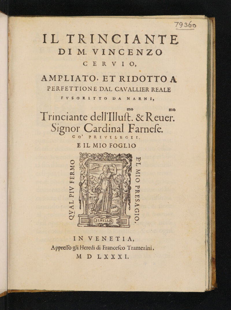 TTT = e —————_ LS Po 79: IL'TRINCIANTE DI M VINCENZO AMPLIATO, ET RIDOTTO A PERFETTIONE DAL CAVALLIER REALE FiVSORITTO DA NA RNI; Trinciante dell Ilutt. &amp; Rene Signor Cardinal Farnefe. cio’ PRIVILEGIIL,g E IL MIO FOGLIO 360 SR \£I O «TRE PIV FERMO (015 VSIId COIN TA sun] [i] I Con ha la=o= &lt;q: in ecc ER (EINEN ETA; Appreffo gli Heredi di Francefco Tramezini. M D LXXXI.