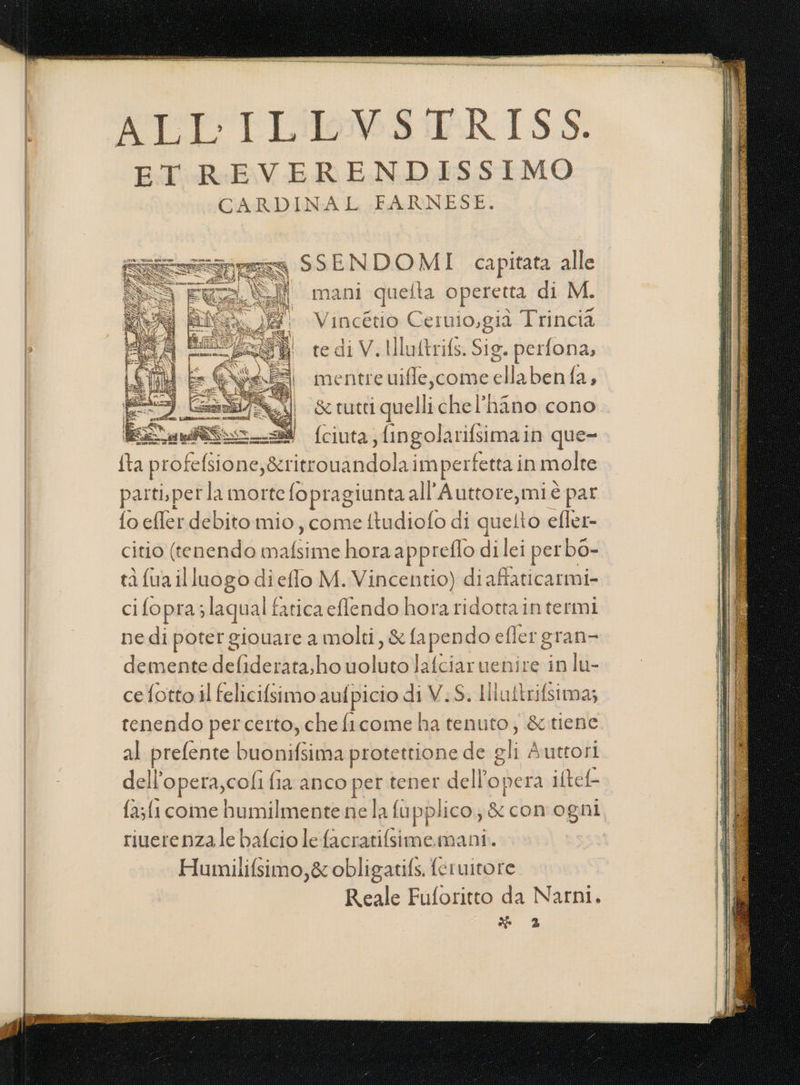 ALL'T Liloows IRISS. ET REVERENDISSIMO CARDINAL FARNESE. == SSENDO MI. capitata alle =&gt;. (I mani quefta operetta di M. Vincétio Ceruio,già Trincia te di V. Illuftrifs. Sig. perfona, mentre uifle,come ellabenfa, &amp; tutti quelli chel’hano cono. fciuta; fingolarifsimain que- {ta profelsione,&amp;ri itr Snandblar imperfetta in molre parti.pet la morte fopragiunta all’Auttore,miè par fo efler debito mio , come ftudiofo di quelto efler- citio (tenendo mani horaappreflo dilei perbo- tà fua illuogo di eflo M. Vincentio) diaffaticarmi- ci fopra; laqual fatica efflendo hora ridottaintermi nedi poter giouare a molti, &amp; fapendo efler gran= demente defiderata;ho uoluto Jafciaruenire in lu- cefotto il felicifsimo aufpicio di V.S. Ili ultrifsima; tenendo percerto, cheficome ha tenuto; &amp;tiene al prefente buonifsima protettione de oli Auttori del l'opera, cofi fia anco per tener dell’opera iltel- fa;fi come humilmente ne la fupplico; &amp; con ogni riuerenza le bafcio le facratifsime.mani. Humilifsimo,&amp; obligatifs. feruitore Reale Fuforitto da Narni. * 2