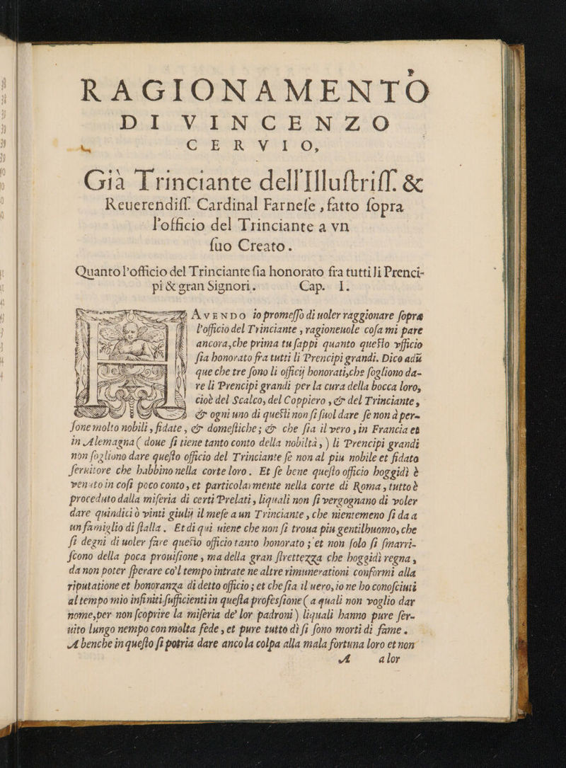 RAGIONAMENTO diri Vr Ga BN 2 Q O gi i LU la I Gil Trinéiante dell'IlluttrilT. &amp; Reuerendift Cardinal Farnefe , fatto fopra l’officio del Trinciante a vn fuo Creato. Quanto l’officio del Trinciante fia honorato fra tuttii Prenci- pi&amp; gran Signori. Cap. I. =“ AvenDO do prome/fo di uoler raggionare fopre lì) l’officiodelTrinciante ; ragionenole cofa mi pare | ancora,che prima tufappi quanto queflo vfficio NI fia honorato fra tutti li Prencipi grandi. Dico ad (V quechetre fono li offici bonorati,che fogliono da- re li Prencipi grandi per la cura della bocca loro, cioè del Scalco, del Coppiero , &amp; del Trinciante, SS ZA &amp; ogni uno di questi non fi fnol dare fe non d per= one molto nobili , fidate, &amp; domeftiche; ci che fia il vero sin Francia et în Alemagna( doue fi tiene tanto conto della nobiltà ; ) li Prencipi grandi non fogliono dare quefto officio del Trinciante fe non al più nobile et fidata fernitore che babbinonella corteloro. Et fe bene quefo officio hoggidì è venatoin coft poco conto, et particola:mente nella corte di Roma, tuttoè proceduto dalla miferia di certi Prelati, liquali non fi verzognano di voler dare quindici ò vinti giuly il mefe aun Trinciante , che nientemeno fi da a un famiglio di falla. Etdiqui uiene che non fe troua piu gentilbuomo, che fi degni di uoler fare quefto officio tanto honorato jet non folo fi fimarri- fcono della poca prowifione, madella gran ftrettezza che hoggidì VEgNA 3 da non poter fperare col tempo întrate ne altre rimunerationi conformi alla riputatione et honoranza di detto officio ; et che fia il'uero,io ne ho conofcimi altempo mio infiniti fufficientiin queta profesfione( a quali non voglio dar nome,per non (coprire la miferia de’ lor padroni) liquali hanno pure fer= uito lungo nempo con molta fede set pure tutto dì fi fono morti di fame . A benche inquefto ft potria dare ancola colpa alla mala fortuna loro et non A a lor SÒ N si