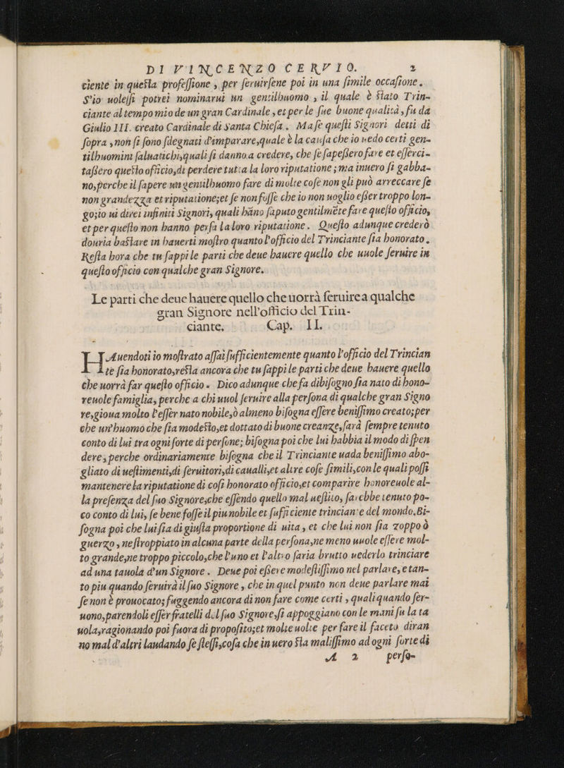 ciente in queSla profe(fione , per feruirfene poi in una fimile occafione. Sio: uolejfi potrei nominarui un gentilbuomo , il quale è Slato Trin= ciante al tempo mio de un gran C ardinale set per le fue buone qualisa , fu da Giulio III. creato Cardinale di Santa Chiefa. mafe quefli Signori detti di fopra snom ft fono fdegnari dimparare,quale è lacavfacheio vedo certi gen- rilbuomini faluatichixquali fi danno a credere, che fe fapeferofare et efferci= tafiero queSto oficio,di perderetut:a la loro viputatione ; ma inuero fi gabba- no,ferche il fapere un gensilbuomo fare di molte cofe non gli può arreccare fe non grandezza et riputationeset fe nonfoffe che iv non uoglio efter troppo lon- go;io ui direi infiniti Signori, quali hano faputo gentilmete fare quefto officio, er perquefto non hanno perfa Laloro riputatione . Queflo adunque crederò douria baftare in banerti moftro quanto l’officio del Trineiante fia honorato. Refta bora che tw fappi le parti che deue bauere quello che uuole ferutre tn quefto officio conqualche gran Signore. Le parti che deue hauere quello che vorrà feruirea qualche sran Signore nell’ofticio del Trin- ciante, Cap. IL H? uendoti io moftrato affaifufficientemente quanto l'officio del Trincian te fia bonorato,reSla ancora che tu fappi le parti che deue bauere quello che norrà far quefto officio + Dico adunque che fa dibifogno fta nato di hono- reuolefamiglia, perche a chi uuol ferutre alla perfona di qualche gran Signo re,gioua molto l'effer nato nobilesò almeno bifogna e[fere benifftmo creato;per che un'buomoche fia modeStoset dottato di buone creanze,farà fempre tenuto conto di lui tra ogni forte di perfone; bifogna poî che lui babbia il modo di (pen dere; perche ordinariamente bifogna cheil Trinciante uada beni[fimo abo- gliato di ueftimenti,di feruitori,di caualli,et alure cole fimili,conle quali pofft mantenere la riputatione di coft bonorato officio,er comparire bonoreuole al- la prefenza del fuo Signore;che effendo quello mal ueftito, fa; chbe tenuto pa- co conto di lui, fe bene foffeil piunobile et Sufficiente trincian'e del mondo. Bi- fogna poi che luifia di giufta proportione di uita , et che lui non fia zoppoò guerzo nefiroppiato in alcuna parte della perfona,ne meno uuole effere mol- to grande,ne troppo piccolo,che l'uno et l'altro faria brutto vederlo trinciare ad una tauol4 d'un Signore . Deue poi etere modeflifimo nel parlave,etan- to piu quando feruirà il fuo Signore , che inquel punto non deue parlare maî fenonè provocato; fuggendo ancora di non fare come certi , qualiquando fer- uono,parendoli efferfratelli delfuo Signore,fi appoggiano con le mani fu la ta uola,ragionando poi fuora di propofîto;et molse uolte per fare il faceto diran no mal d'altri landando fe fiefficofa che in uero Sia maliffimo adogni forte di