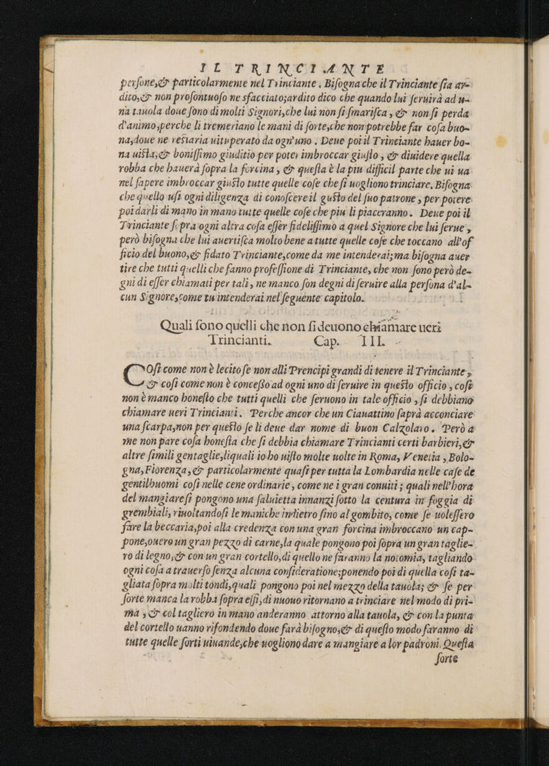 PICPRINZCASSNUTIE porfoneyds particolarmene riel Trinciante ; Bifognache il Trinciante fia av dito. non profontuofo ne sfacciato;ardito dico che quando lui feruirà ad u= na tanola doue fono di molti Signori,che lui non fi fmarifca &amp; nonfi perda d'animo;perche li tremeriano le mani di fortesche nompotrebbe far cofa buo= nasdoue ne resiaria uituperato da ognuno . Deue potil Trinciante bauer bo- na ui$ta,&lt;&gt; boniffimo giuditio per poter imbroccar giuflo , &amp; diuidere quella robba che bauerà fopra la forcina ; &amp; quefta è la piu difficil parte che ui ua nel fapere imbroccar giuSio tutte quelle cofe che fî uogliono trinciare, Bifogna: che quello uft ogni diligenza di conofcereil gu$to del fuo patrone ; per potere: poldarli di mano in mano ruite quelle cofe che piu li piaceranno. Dese poi il Trinciante fopravogni altra cofa e[fer fidelifimo a quel signore che lui ferue', però bifogna che lui auertifta moltobene atutte quelle cofe che toccano all’of ficio del buono,e&amp; fidato Trinciante,come da me intenderai;ma bifogna ques tire che tutti quelli che fanno profeffione di Trinciante, che non fono però de- gui di e[Jer chiamati per tali, ne manco fon degni di feruire alla perfona dal= cun Signorescome tw'intenderai nel feguente capitolo. prità Quali fono quelli che non fideuono chiamare ueri Trincianti. Coperti Oftcome nonè lecito fe non alli Prencipi grandi di venere il Trinciante, G cofi come non è concefto ad ogni uno dî feruire in questo officio cofè non è manco bonefto che tutti quelli che feruono in tale officio &gt;fi debbiano chiamare ueri Trincianti. Perche ancor che un C tauattino [apra acconciare una fcarpa,non per questo fe li dene dar nome di buon Calzolaro. ‘Però a mme non pare cofa honefta che fi debbia chiamare Trincianti certi barbieri, &amp; altre ftmili gentaglie,liquali iobo uifto molte uolte in Roma, Venetta , Bolo= gna,Fiorenza,&amp; particolarmente quafi per cutta la Lombardia nelle cafe de gentilbuomi coft nelle cene ordinarie, come ne i gran connîti 5 quali nell’hora del mangiarefî pongono una faluietta innanzi fotto la centura in foggia di grembiali, rinoltandofi le maniche indietro fino al gombito; come fe uoleffero fare la beccaria,poi alla credenza con una gran forcina imbroccano' un cap= pone,oucro un gran pezzo di carnezla quale pongono poi fopra un gran taglie- ro di legno, con un gran cortello,di quello ne faranno la noiomia, tagliando ogni cofa a trauerfo fenza alcuna conficeratione;ponendo pot di quella cofi ta- gliata fopra molti tondi,quali pongono poi nel mezzo della tauoba; &amp; ‘fe per Sorte manca la robba fopra ejfi,di nuowo ritornano a trinciare nel'modo di pri- mas coltaglierò inmano anderanno attorno alla tauola, &amp; conta punta del cortello uanno rifondendo doue farà bifognos&lt;y di quefto modo faranno di tutte quelle forti ninande,che nogliono dare a mangiare a lor PICO Quefia | arte